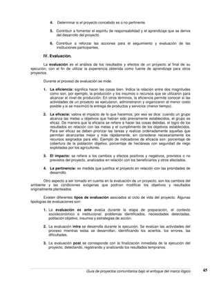 Guía de proyectos comunitarios bajo el enfoque del marco lógico 45
4. Determinar si el proyecto concebido es o no pertinente.
5. Contribuir a fomentar el espíritu de responsabilidad y el aprendizaje que se deriva
del desarrollo del proyecto.
6. Contribuir a reforzar las acciones para el seguimiento y evaluación de las
instituciones participantes.
IV. Evaluación.
La evaluación es el análisis de los resultados y efectos de un proyecto al final de su
ejecución, con el fin de utilizar la experiencia obtenida como fuente de aprendizaje para otros
proyectos.
Durante el proceso de evaluación se mide:
1. La eficiencia: significa hacer las cosas bien. Indica la relación entre dos magnitudes
como son, por ejemplo, la producción y los insumos o recursos que se utilizaron para
alcanzar el nivel de producción. En otros términos, la eficiencia permite conocer si las
actividades de un proyecto se ejecutaron, administraron y organizaron al menor costo
posible y si se maximizó la entrega de productos y servicios (menor tiempo).
2. La eficacia: valora el impacto de lo que hacemos, por eso se dice: cuando un grupo
alcanza las metas u objetivos que habían sido previamente establecidos, el grupo es
eficaz. De manera que la eficacia se refiere a hacer las cosas debidas, el logro de los
resultados en relación con las metas y el cumplimiento de los objetivos establecidos.
Para ser eficaz se deben priorizar las tareas y realizar ordenadamente aquellas que
permitan alcanzarlas mejor y más rápidamente, sin considerar necesariamente los
recursos asignados para ello. Ejemplo de indicadores de eficacia son: porcentaje de
cobertura de la población objetivo, porcentaje de hectáreas con seguridad de riego
explotadas por los agricultores.
3. El impacto: se refiere a los cambios y efectos positivos y negativos, previstos o no
previstos del proyecto, analizados en relación con los beneficiarios y otros afectados.
4. La pertinencia: es medida que justifica el proyecto en relación con las prioridades de
desarrollo.
Otro aspecto a ser tomado en cuenta en la evaluación de un proyecto, son los cambios del
ambiente y las condiciones exógenas que podrían modificar los objetivos y resultados
originalmente planteados.
Existen diferentes tipos de evaluación asociados al ciclo de vida del proyecto. Algunas
tipologías de evaluaciones son:
1. La evaluación ex ante evalúa durante la etapa de preparación, el contexto
socioeconómico e institucional: problemas identificados, necesidades detectadas,
población objetivo, insumos y estrategias de acción.
2. La evaluación intra se desarrolla durante la ejecución. Se evalúan las actividades del
proceso mientras estas se desarrollan, identificando los aciertos, los errores, las
dificultades.
3. La evaluación post se corresponde con la finalización inmediata de la ejecución del
proyecto, detectando, registrando y analizando los resultados tempranos.
 