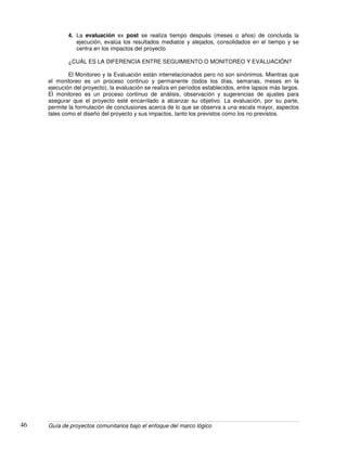 Guía de proyectos comunitarios bajo el enfoque del marco lógico46
4. La evaluación ex post se realiza tiempo después (meses o años) de concluida la
ejecución, evalúa los resultados mediatos y alejados, consolidados en el tiempo y se
centra en los impactos del proyecto.
¿CUÁL ES LA DIFERENCIA ENTRE SEGUIMIENTO O MONITOREO Y EVALUACIÓN?
El Monitoreo y la Evaluación están interrelacionados pero no son sinónimos. Mientras que
el monitoreo es un proceso continuo y permanente (todos los días, semanas, meses en la
ejecución del proyecto), la evaluación se realiza en períodos establecidos, entre lapsos más largos.
El monitoreo es un proceso continuo de análisis, observación y sugerencias de ajustes para
asegurar que el proyecto esté encarrilado a alcanzar su objetivo. La evaluación, por su parte,
permite la formulación de conclusiones acerca de lo que se observa a una escala mayor, aspectos
tales como el diseño del proyecto y sus impactos, tanto los previstos como los no previstos.
 