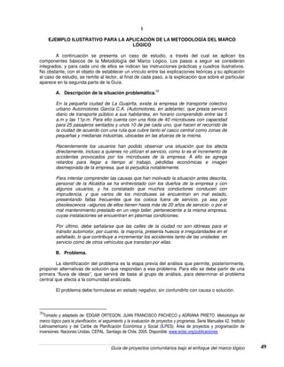 Guía de proyectos comunitarios bajo el enfoque del marco lógico 49
I
EJEMPLO ILUSTRATIVO PARA LA APLICACIÒN DE LA METODOLOGÌA DEL MARCO
LÒGICO
A continuación se presenta un caso de estudio, a través del cual se aplican los
componentes básicos de la Metodología del Marco Lógico. Los pasos a seguir se consideran
integrados, y para cada uno de ellos se indican las instrucciones prácticas y cuadros ilustrativos.
No obstante, con el objeto de establecer un vínculo entre las explicaciones teóricas y su aplicación
al caso de estudio, se remite al lector, al final de cada paso, a la explicación que sobre el particular
aparece en la segunda parte de la Guía.
A. Descripción de la situación problemática.
20
En la pequeña ciudad de La Guajirita, existe la empresa de transporte colectivo
urbano Automotores García C.A. (Automotores, en adelante), que presta servicio
diario de transporte público a sus habitantes, en horario comprendido entre las 5
a.m y las 11p.m. Para ello cuenta con una flota de 40 microbuses con capacidad
para 25 pasajeros sentados y unos 10 de pie cada uno, que hacen el recorrido de
la ciudad de acuerdo con una ruta que cubre tanto el casco central como zonas de
pequeñas y medianas industrias, ubicadas en las afueras de la misma.
Recientemente los usuarios han podido observar una situación que los afecta
directamente, incluso a quienes no utilizan el servicio, como lo es el incremento de
accidentes provocados por los microbuses de la empresa. A ello se agrega
retardos para llegar a tiempo al trabajo, pérdidas económicas e imagen
desmejorada de la empresa, que la perjudica notablemente.
Para intentar comprender las causas que han motivado la situación antes descrita,
personal de la Alcaldía se ha entrevistado con los dueños de la empresa y con
algunos usuarios, y ha constatado que muchos conductores conducen con
imprudencia, y que varios de los microbuses se encuentran en mal estado,
presentando fallas frecuentes que los coloca fuera de servicio, ya sea por
obsolescencia –algunos de ellos tienen hasta más de 20 años de servicio- o por el
mal mantenimiento prestado en un viejo taller, perteneciente a la misma empresa,
cuyas instalaciones se encuentran en pésimas condiciones.
Por último, debe señalarse que las calles de la ciudad no son idóneas para el
tránsito automotor, por cuanto, la mayoría, presenta huecos e irregularidades en el
asfaltado, lo que contribuye a incrementar los accidentes tanto de las unidades en
servicio como de otros vehículos que transitan por ellas.
B. Problema.
La identificación del problema es la etapa previa del análisis que permite, posteriormente,
proponer alternativas de solución que respondan a ese problema. Para ello se debe partir de una
primera “lluvia de ideas”, que servirá de base al grupo de análisis, para determinar el problema
central que afecta a la comunidad analizada.
El problema debe formularse en estado negativo, sin confundirlo con causa o solución.
20
Tomado y adaptado de: EDGAR ORTEGON, JUAN FRANCISCO PACHECO y ADRIANA PRIETO. Metodología del
marco lógico para la planificación, el seguimiento y la evaluación de proyectos y programas. Serie Manuales 42. Instituto
Latinoamericano y del Caribe de Planificación Económica y Social (ILPES). Área de proyectos y programación de
inversiones. Naciones Unidas. CEPAL. Santiago de Chile, 2005. Disponible: www.eclac.org/publicaciones
 