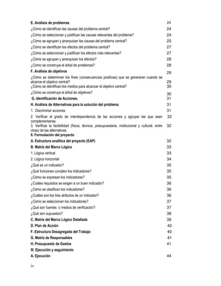 iv
E. Análisis de problemas 24
¿Cómo se identifican las causas del problema central? 24
¿Cómo se seleccionan y justifican las causas relevantes del problema? 24
¿Cómo se agrupan y jerarquizan las causas del problema central? 25
¿Cómo se identifican los efectos del problema central? 27
¿Cómo se seleccionan y justifican los efectos más relevantes? 27
¿Cómo se agrupan y jerarquizan los efectos? 28
¿Cómo se construye el árbol de problemas? 28
F. Análisis de objetivos 29
¿Cómo se determinan los fines (consecuencias positivas) que se generaran cuando se
alcance el objetivo central? 29
¿Cómo se identifican los medios para alcanzar el objetivo central? 30
¿Cómo se construye el árbol de objetivos? 30
G. Identificación de Acciones. 31
H. Análisis de Alternativas para la solución del problema 31
1. Discriminar acciones 31
2. Verificar el grado de interdependencia de las acciones y agrupar las que sean
complementarias.
32
3. Verificar la factibilidad (física, técnica, presupuestaria, institucional y cultural, entre
otras) de las alternativas.
32
II. Formulación del proyecto
A. Estructura analítica del proyecto (EAP) 32
B. Matriz del Marco Lógico 33
1. Lógica vertical 33
2. Lógica horizontal 34
¿Qué es un indicador? 35
¿Qué funciones cumplen los indicadores? 35
¿Cómo se expresan los indicadores? 35
¿Cuáles requisitos se exigen a un buen indicador? 36
¿Cómo se clasifican los indicadores? 36
¿Cuáles son los tres atributos de un indicador? 36
¿Cómo se seleccionan los indicadores? 37
¿Qué son fuentes o medios de verificación? 37
¿Qué son supuestos? 38
C. Matriz del Marco Lógico Detallada 39
D. Plan de Acción 40
F. Estructura Desagregada del Trabajo 40
G. Matriz de Responsables 41
H. Presupuesto de Gastos 41
III. Ejecución y seguimiento
A. Ejecución 44
 