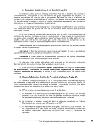 Guía de proyectos comunitarios bajo el enfoque del marco lógico 53
2. Postulación de alternativas (Ir a la Sección H, pág. 31).
Consiste en postular acciones viables y pertinentes. Para ello se clasifican las acciones en
complementarias, excluyentes y fuera del dominio del grupo responsable del proyecto. Las
primeras son factibles en conjunto, por lo que pueden agruparse en torno a la solución del
problema. Las excluyentes no son factibles en conjunto y nos ayudan a decidir por una estrategia.
Por ejemplo: reparar un puesto o construir un puente, mientras que las que están fuera del dominio
del grupo, no se incluyen en la postulación de alternativas.
Las acciones complementarias se agrupan para configurar una alternativa; luego se analiza
cada alternativa desde los puntos de vista de su factibilidad física, técnica, presupuestaria,
institucional y cultural.
En el caso de estudio que se analiza se tiene que, para el medio “buen mantenimiento de
vehículos”, las acciones “contratar servicio de mantenimiento” y “crear unidad de mantenimiento”
son excluyentes. La acción “pavimentación de calles” correspondiente al medio “calles en buen
estado”, está fuera del dominio del grupo, por cuanto esta acción es competencia de las
autoridades locales. El resto de las acciones se consideran complementarias.
Sobre la base de las acciones propuestas y tomando en cuenta las que son excluyentes,
se pueden plantear dos alternativas:
Alternativa 1: Contratar servicio de mantenimiento, contratación de nuevos conductores,
capacitación de conductores, compra y reparación de vehículos.
Alternativa 2: Crear unidad de mantenimiento, contratación de nuevos conductores,
capacitación de conductores, compra y reparación de vehículos.
La diferencia entre ambas alternativas está, entonces, en las acciones excluyentes
Contratar servicio de mantenimiento y Crear unidad de mantenimiento.
Se puede suponer que la alternativa óptima seleccionada fue la segunda: Crear unidad
de mantenimiento, contratación de nuevos conductores, capacitación de conductores,
compra y reparación de vehículos, al resultar la más conveniente según los criterios antes
señalados.
G. Elaborar la Estructura Analítica del Proyecto (Ir a la Sección A, pág. 32).
La Estructura Analítica del Proyecto (EAP) es un diagrama similar al del árbol de objetivos,
que representa un esquema de la alternativa de solución seleccionada en el paso anterior, en
cuatro niveles jerárquicos, partiendo de la base: Actividades, Componentes, Propósito y Fin. Estos
niveles son los que sirven para estructurar la Matriz del Marco Lógico.
La EAP se construye en cuatro pasos, partiendo de arriba abajo:
1. Se toman los fines del nivel superior del árbol de objetivos, que vendría a ser el Fin del
proyecto. En el caso de estudio, los fines son: pérdidas económicas reducidas; imagen
de la empresa mejorada y, frecuencia disminuida de lesiones y muertes.
2. Se transcribe el objetivo central del árbol de objetivos (Accidentes de Tránsito
Disminuidos), que vendría a ser el Propósito en la EAP.
3. Se transcriben las acciones de la alternativa óptima seleccionada, que vendrían a ser
los Componentes de la EAP, como son: Crear unidad de mantenimiento, contratación
de nuevos conductores, capacitación de conductores, compra y reparación de
vehículos.
 