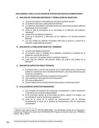 Guía general para la evaluación de proyectos sociales comunitarios
56
II
GUÍA GENERAL PARA LA EVALUACIÓN DE PROYECTOS SOCIALES COMUNITARIOS
21
A. ANÁLISIS DEL PROBLEMA-NECESIDAD Y FORMULACIÓN DE OBJETIVOS.
1. ¿Cuál es el problema o necesidad que el proyecto pretende atender?
2. ¿El problema está clara y adecuadamente definido?
3. ¿La definición del problema (necesidad social) en el documento-proyecto refleja las
expectativas de la comunidad?
4. ¿Cuál ha sido la participación de la comunidad en la definición del problema-
necesidad?
5. ¿Están bien formulados los objetivos?
6. ¿Cuál es la pertinencia y adecuación de los objetivos a la situación-problema
definida?
7. ¿En qué medida los objetivos formulados están bajo el alcance y control de la
institución responsable del proyecto?
B. ANÁLISIS DE LA POBLACIÓN OBJETIVO Y DEMANDA.
1. ¿A quién está dirigido el proyecto?
2. ¿El proyecto cubre la totalidad de la población necesitada (la afectada por el
problema o carente del servicio)?
3. Si no, ¿por qué? ¿Es posible ampliar la población objetivo?
4. ¿Qué nivel de cobertura del proyecto abarca los grupos más pobres de la
población?
C. ANÁLISIS DE ASPECTOS FÍSICO-TÉCNICOS.
1. El producto (bien o servicio) del proyecto ¿es el medio idóneo para la solución del
problema o satisfacción de la necesidad identificada? ¿Hay otras alternativas para
solucionar el problema?
2. ¿Está debidamente justificada la localización del proyecto?
3. ¿Se consideraron otras alternativas de localización?
4. ¿Por qué se desecharon?
5. ¿Existe relación entre el tamaño definido del proyecto y la demanda actual?
D. EVALUACIÓN DE ASPECTOS FINANCIEROS.
1. Los conceptos del programa de inversiones ¿corresponden a rubros necesarios?
¿hay elementos suntuarios indispensables?
2. Si se contemplan aportes de la comunidad (en dinero, especie o en trabajo), ¿se
ha verificado el nivel de compromiso respectivo?
3. ¿Cuál es el monto de la solicitud de financiamiento? ¿Se ha estimado
correctamente el monto de la solicitud de financiamiento ante los organismos
competentes?
21 Resumen hecho sobre la base de: HÉCTOR SANIN ANGEL, Guía Metodológica General para la Preparación y
Evaluación de Proyectos de Inversión Social. FONVIS-BID-ILPES, Programa de Inversión Social Local –PROINSOL-,
Caracas, 1992, p. 190-203.
 