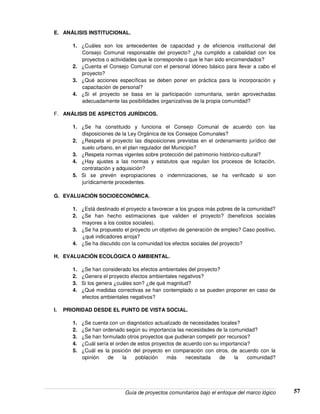Guía de proyectos comunitarios bajo el enfoque del marco lógico 57
E. ANÁLISIS INSTITUCIONAL.
1. ¿Cuáles son los antecedentes de capacidad y de eficiencia institucional del
Consejo Comunal responsable del proyecto? ¿ha cumplido a cabalidad con los
proyectos o actividades que le corresponde o que le han sido encomendados?
2. ¿Cuenta el Consejo Comunal con el personal idóneo básico para llevar a cabo el
proyecto?
3. ¿Qué acciones específicas se deben poner en práctica para la incorporación y
capacitación de personal?
4. ¿Si el proyecto se basa en la participación comunitaria, serán aprovechadas
adecuadamente las posibilidades organizativas de la propia comunidad?
F. ANÁLISIS DE ASPECTOS JURÍDICOS.
1. ¿Se ha constituido y funciona el Consejo Comunal de acuerdo con las
disposiciones de la Ley Orgánica de los Consejos Comunales?
2. ¿Respeta el proyecto las disposiciones previstas en el ordenamiento jurídico del
suelo urbano, en el plan regulador del Municipio?
3. ¿Respeta normas vigentes sobre protección del patrimonio histórico-cultural?
4. ¿Hay ajustes a las normas y estatutos que regulan los procesos de licitación,
contratación y adquisición?
5. Si se prevén expropiaciones o indemnizaciones, se ha verificado si son
jurídicamente procedentes.
G. EVALUACIÓN SOCIOECONÓMICA.
1. ¿Está destinado el proyecto a favorecer a los grupos más pobres de la comunidad?
2. ¿Se han hecho estimaciones que validen el proyecto? (beneficios sociales
mayores a los costos sociales).
3. ¿Se ha propuesto el proyecto un objetivo de generación de empleo? Caso positivo,
¿qué indicadores arroja?
4. ¿Se ha discutido con la comunidad los efectos sociales del proyecto?
H. EVALUACIÓN ECOLÓGICA O AMBIENTAL.
1. ¿Se han considerado los efectos ambientales del proyecto?
2. ¿Genera el proyecto efectos ambientales negativos?
3. Si los genera ¿cuáles son? ¿de qué magnitud?
4. ¿Qué medidas correctivas se han contemplado o se pueden proponer en caso de
efectos ambientales negativos?
I. PRIORIDAD DESDE EL PUNTO DE VISTA SOCIAL.
1. ¿Se cuenta con un diagnóstico actualizado de necesidades locales?
2. ¿Se han ordenado según su importancia las necesidades de la comunidad?
3. ¿Se han formulado otros proyectos que pudieran competir por recursos?
4. ¿Cuál sería el orden de estos proyectos de acuerdo con su importancia?
5. ¿Cuál es la posición del proyecto en comparación con otros, de acuerdo con la
opinión de la población más necesitada de la comunidad?
 