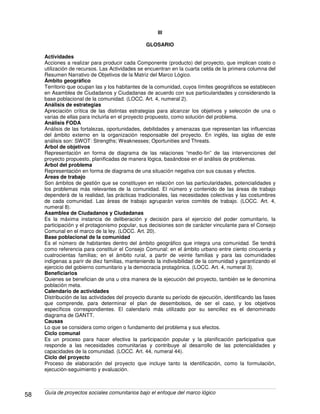 Guía de proyectos sociales comunitarios bajo el enfoque del marco lógico58
III
GLOSARIO
Actividades
Acciones a realizar para producir cada Componente (producto) del proyecto, que implican costo o
utilización de recursos. Las Actividades se encuentran en la cuarta celda de la primera columna del
Resumen Narrativo de Objetivos de la Matriz del Marco Lógico.
Ámbito geográfico
Territorio que ocupan las y los habitantes de la comunidad, cuyos límites geográficos se establecen
en Asamblea de Ciudadanos y Ciudadanas de acuerdo con sus particularidades y considerando la
base poblacional de la comunidad. (LOCC. Art. 4, numeral 2).
Análisis de estrategias
Apreciación crítica de las distintas estrategias para alcanzar los objetivos y selección de una o
varias de ellas para incluirla en el proyecto propuesto, como solución del problema.
Análisis FODA
Análisis de las fortalezas, oportunidades, debilidades y amenazas que representan las influencias
del ámbito externo en la organización responsable del proyecto. En inglés, las siglas de este
análisis son: SWOT: Strengths; Weaknesses; Oportunities and Threats.
Árbol de objetivos
Representación en forma de diagrama de las relaciones “medio-fin” de las intervenciones del
proyecto propuesto, planificadas de manera lógica, basándose en el análisis de problemas.
Árbol del problema
Representación en forma de diagrama de una situación negativa con sus causas y efectos.
Áreas de trabajo
Son ámbitos de gestión que se constituyen en relación con las particularidades, potencialidades y
los problemas más relevantes de la comunidad. El número y contenido de las áreas de trabajo
dependerá de la realidad, las prácticas tradicionales, las necesidades colectivas y las costumbres
de cada comunidad. Las áreas de trabajo agruparán varios comités de trabajo. (LOCC. Art. 4,
numeral 8).
Asamblea de Ciudadanos y Ciudadanas
Es la máxima instancia de deliberación y decisión para el ejercicio del poder comunitario, la
participación y el protagonismo popular, sus decisiones son de carácter vinculante para el Consejo
Comunal en el marco de la ley. (LOCC. Art. 20).
Base poblacional de la comunidad
Es el número de habitantes dentro del ámbito geográfico que integra una comunidad. Se tendrá
como referencia para constituir el Consejo Comunal: en el ámbito urbano entre ciento cincuenta y
cuatrocientas familias; en el ámbito rural, a partir de veinte familias y para las comunidades
indígenas a parir de diez familias, manteniendo la indivisibilidad de la comunidad y garantizando el
ejercicio del gobierno comunitario y la democracia protagónica. (LOCC. Art. 4, numeral 3).
Beneficiarios
Quienes se benefician de una u otra manera de la ejecución del proyecto, también se le denomina
población meta.
Calendario de actividades
Distribución de las actividades del proyecto durante su período de ejecución, identificando las fases
que comprende, para determinar el plan de desembolsos, de ser el caso, y los objetivos
específicos correspondientes. El calendario más utilizado por su sencillez es el denominado
diagrama de GANTT.
Causas
Lo que se considera como origen o fundamento del problema y sus efectos.
Ciclo comunal
Es un proceso para hacer efectiva la participación popular y la planificación participativa que
responde a las necesidades comunitarias y contribuye al desarrollo de las potencialidades y
capacidades de la comunidad. (LOCC. Art. 44, numeral 44).
Ciclo del proyecto
Proceso de elaboración del proyecto que incluye tanto la identificación, como la formulación,
ejecución-seguimiento y evaluación.
 