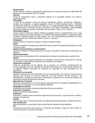 Guía de proyectos comunitarios bajo el enfoque del marco lógico 59
Componentes
Obras, servicios, estudios y capacitación específicos que se requiere produzca el responsable del
proyecto con el presupuesto que se le asigna.
Comuna
Forma de organización social y económica basada en la propiedad colectiva. No existe la
propiedad privada.
Comunidad
1) Conjunto de personas unidas por lazos de parentesco, políticos, económicos, religiosos y
sociales, que comparten un especio geográfico común. 2) Núcleo espacial básico e indivisible
constituido por personas y familias que habitan en un ámbito geográfico determinado, vinculadas
por características e intereses comunes; comparten una historia, necesidades y potencialidades
culturales, económicas, sociales, territoriales y de otra índole. (LOCC. Art. 4, numeral 1).
Comunidad indígena
Grupo humano formado por familias indígenas asociadas entres si, pertenecientes a uno o más
pueblos indígenas, que están ubicados en un determinado espacio geográfico y organizado según
las pautas culturales propias de cada pueblo, con o sin modificaciones provenientes de otras
culturas (Ley de los Consejos Comunales, artículo 4º, numeral 2).
Compendio
Exposición breve en la que se recopila y sintetiza lo esencial de algo.
Coste
Recursos monetarios necesarios para desarrollar cada una de las actividades del proyecto en cada
una de sus fases.
Costes de funcionamiento y mantenimiento
Recursos monetarios necesarios para que el proyecto, más allá de su ejecución, pueda lograr sus
objetivos.
Diseño del proyecto
Proceso previo de identificación de la necesidad que da origen al proyecto para su solución final.
Efectos
Consecuencias de la situación planteada como problema y que se harían más graves en caso de
no formularse y desarrollarse el proyecto que se plantea como solución.
Eficacia de un proyecto
Grado de cumplimiento de los objetivos de un proyecto, sin considerar necesariamente los
recursos asignados para ello. Ejemplo de indicadores de eficacia son: porcentaje de cobertura de
la población objetivo, porcentaje de hectáreas con seguridad de riego explotadas por los
agricultores.
Eficiencia de un proyecto
Describe la relación entre dos magnitudes como son la producción y los insumos o recursos que se
utilizaron para alcanzar el nivel de producción. En otros términos, permite conocer si las
actividades de un proyecto se ejecutaron, administraron y organizaron al menor costo posible y se
maximizó la entrega de productos y servicios.
Ejecución de un proyecto
Realización del proyecto con el fin de alcanzar paulatinamente los resultados especificados en el
documento de formulación y con ello el objetivo esperado.
Estrategias de solución
Combinación de acciones complementarias para solucionar el problema.
Estructurar el proyecto
Ordenar los elementos del proyecto.
Evaluación
Valoración y reflexión sobre las distintas etapas del ciclo del proyecto, incluso durante su diseño y
posterior a la ejecución.
Factible
Que se puede hacer. Permite comprobar si los objetivos del proyecto pueden cumplirse realmente.
Fase de ejecución
Fase del proyecto en la que éste se lleva a cabo hacia la realización de los objetivos.
Fin
Contribución significativa del proyecto a la solución del problema, luego de haber estado en
funcionamiento por un período razonable.
 