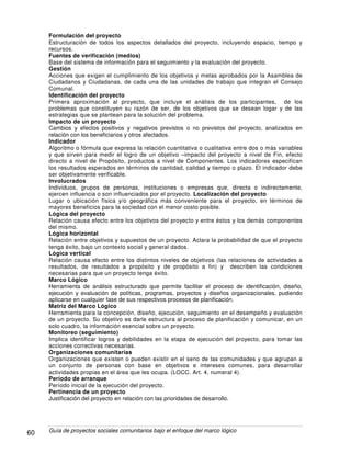 Guía de proyectos sociales comunitarios bajo el enfoque del marco lógico60
Formulación del proyecto
Estructuración de todos los aspectos detallados del proyecto, incluyendo espacio, tiempo y
recursos.
Fuentes de verificación (medios)
Base del sistema de información para el seguimiento y la evaluación del proyecto.
Gestión
Acciones que exigen el cumplimiento de los objetivos y metas aprobados por la Asamblea de
Ciudadanos y Ciudadanas, de cada una de las unidades de trabajo que integran el Consejo
Comunal.
Identificación del proyecto
Primera aproximación al proyecto, que incluye el análisis de los participantes, de los
problemas que constituyen su razón de ser, de los objetivos que se desean logar y de las
estrategias que se plantean para la solución del problema.
Impacto de un proyecto
Cambios y efectos positivos y negativos previstos o no previstos del proyecto, analizados en
relación con los beneficiarios y otros afectados.
Indicador
Algoritmo o fórmula que expresa la relación cuantitativa o cualitativa entre dos o más variables
y que sirven para medir el logro de un objetivo –impacto del proyecto a nivel de Fin, efecto
directo a nivel de Propósito, productos a nivel de Componentes. Los indicadores especifican
los resultados esperados en términos de cantidad, calidad y tiempo o plazo. El indicador debe
ser objetivamente verificable.
Involucrados
Individuos, grupos de personas, instituciones o empresas que, directa o indirectamente,
ejercen influencia o son influenciados por el proyecto. Localización del proyecto
Lugar o ubicación física y/o geográfica más conveniente para el proyecto, en términos de
mayores beneficios para la sociedad con el menor costo posible.
Lógica del proyecto
Relación causa efecto entre los objetivos del proyecto y entre éstos y los demás componentes
del mismo.
Lógica horizontal
Relación entre objetivos y supuestos de un proyecto. Aclara la probabilidad de que el proyecto
tenga éxito, bajo un contexto social y general dados.
Lógica vertical
Relación causa efecto entre los distintos niveles de objetivos (las relaciones de actividades a
resultados, de resultados a propósito y de propósito a fin) y describen las condiciones
necesarias para que un proyecto tenga éxito.
Marco Lógico
Herramienta de análisis estructurado que permite facilitar el proceso de identificación, diseño,
ejecución y evaluación de políticas, programas, proyectos y diseños organizacionales, pudiendo
aplicarse en cualquier fase de sus respectivos procesos de planificación.
Matriz del Marco Lógico
Herramienta para la concepción, diseño, ejecución, seguimiento en el desempeño y evaluación
de un proyecto. Su objetivo es darle estructura al proceso de planificación y comunicar, en un
solo cuadro, la información esencial sobre un proyecto.
Monitoreo (seguimiento)
Implica identificar logros y debilidades en la etapa de ejecución del proyecto, para tomar las
acciones correctivas necesarias.
Organizaciones comunitarias
Organizaciones que existen o pueden existir en el seno de las comunidades y que agrupan a
un conjunto de personas con base en objetivos e intereses comunes, para desarrollar
actividades propias en el área que les ocupa. (LOCC. Art. 4, numeral 4).
Período de arranque
Período inicial de la ejecución del proyecto.
Pertinencia de un proyecto
Justificación del proyecto en relación con las prioridades de desarrollo.
 