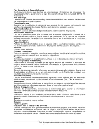 Guía de proyectos comunitarios bajo el enfoque del marco lógico 61
Plan Comunitario de Desarrollo Integral
Es el documento técnico que identifica las potencialidades y limitaciones, las prioridades y los
proyectos comunitarios que orientarán al logro del desarrollo integral de la comunidad. (LOCC. Art.
4, numeral 9).
Plan de trabajo
Calendario que contiene las actividades y los recursos necesarios para alcanzar los resultados
y el objetivo específico del proyecto.
Población afectada
Segmento de la población de referencia que requiere de los servicios del proyecto para
satisfacer la necesidad identificada. También se le denomina población carente.
Población beneficiaria
Población asociada a la necesidad planteada como problema central del proyecto.
Población de referencia
Cifra de la población global que se utiliza para el cálculo, comparación y análisis de la
demanda del bien o servicio que el proyecto va a satisfacer. En el caso de los proyectos
sociales comunitarios, la población de referencia viene a ser la población de la comunidad
objeto del proyecto.
Población objetivo
Parte de la población afectada a la que el proyecto está en condiciones reales de atender, una
vez examinados los criterios y restricciones del proyecto. Son los usuarios del proyecto.
Potencial
Fuerza o poder disponible.
Problema comunitario
Estado de carencia o necesidad que afecta las condiciones de vida y la integración social de
una comunidad, en especial, la de sus sectores más pobres.
Programa
Serie de proyectos con un propósito común, el cual es el fin de cada proyecto que lo integra.
Propósito (objetivo de desarrollo)
Efecto directo o resultado esperado que se logrará después de completar la ejecución del
proyecto, especificando el cambio o resultado final deseado, el lugar donde se producirá dicho
cambio y la población que será afectada.
Proyecto
Conjunto de recursos materiales y humanos que se combinan para la realización de una serie
de actividades, en el tiempo y con un costo determinado, con la finalidad de conseguir unos
resultados que cambien una realidad concreta.
Proyecto comunitario
Conjunto de actividades concretas orientadas a lograr uno o varios objetivos, para dar respuesta a
las necesidades, aspiraciones y potencialidades de las comunidades. (LOCC. Art. 4, numeral 7).
Seguimiento
Supervisión continua o periódica de la ejecución de un proyecto, durante la cual se pretende
identificar problemas y logros para corregir, de ser el caso, el proyecto original.
Sistema de seguimiento
Conjunto de procedimientos, mecanismos e instrumentos para obtener la información
adecuada sobre la situación del proyecto en cada momento de su ciclo.
Sostenible
Probabilidad de que el flujo de beneficios del proyecto pueda continuar después de que se
agoten los medios financieros que, originalmente, contribuyeron a su desarrollo.
Suponer
Considerar como cierto o como posible.
Supuesto
Hipotético, posible.
Supuestos para la ejecución del proyecto
Factores externos fuera de la gobernabilidad de la gerencia del proyecto, que pueden afectar las
Actividades, Componentes, Propósitos y Fin del proyecto. Los supuestos pueden ser de distinta
naturaleza, como ambientales, financieros, sociales, institucionales, políticos, climatológicos; no
obstante considerados de manera individual o en grupos, pueden llevar el proyecto al fracaso.
 