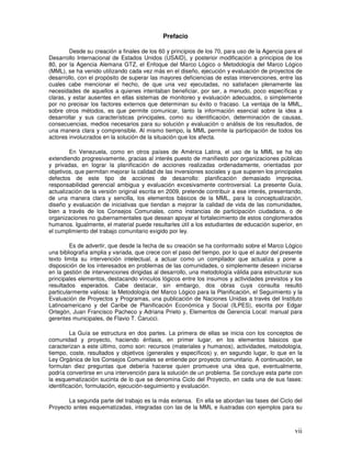 vii
Prefacio
Desde su creación a finales de los 60 y principios de los 70, para uso de la Agencia para el
Desarrollo Internacional de Estados Unidos (USAID), y posterior modificación a principios de los
80, por la Agencia Alemana GTZ, el Enfoque del Marco Lógico o Metodología del Marco Lógico
(MML), se ha venido utilizando cada vez más en el diseño, ejecución y evaluación de proyectos de
desarrollo, con el propósito de superar las mayores deficiencias de estas intervenciones, entre las
cuales cabe mencionar el hecho, de que una vez ejecutadas, no satisfacen plenamente las
necesidades de aquellos a quienes intentaban beneficiar, por ser, a menudo, poco específicas y
claras, y estar ausentes en ellas sistemas de monitoreo y evaluación adecuados, o simplemente
por no precisar los factores externos que determinan su éxito o fracaso. La ventaja de la MML,
sobre otros métodos, es que permite comunicar, tanto la información esencial sobre la idea a
desarrollar y sus características principales, como su identificación, determinación de causas,
consecuencias, medios necesarios para su solución y evaluación o análisis de los resultados, de
una manera clara y comprensible. Al mismo tiempo, la MML permite la participación de todos los
actores involucrados en la solución de la situación que los afecta.
En Venezuela, como en otros países de América Latina, el uso de la MML se ha ido
extendiendo progresivamente, gracias al interés puesto de manifiesto por organizaciones públicas
y privadas, en lograr la planificación de acciones realizadas ordenadamente, orientadas por
objetivos, que permitan mejorar la calidad de las inversiones sociales y que superen los principales
defectos de este tipo de acciones de desarrollo: planificación demasiado imprecisa,
responsabilidad gerencial ambigua y evaluación excesivamente controversial. La presente Guía,
actualización de la versión original escrita en 2009, pretende contribuir a ese interés, presentando,
de una manera clara y sencilla, los elementos básicos de la MML, para la conceptualización,
diseño y evaluación de iniciativas que tiendan a mejorar la calidad de vida de las comunidades,
bien a través de los Consejos Comunales, como instancias de participación ciudadana, o de
organizaciones no gubernamentales que desean apoyar el fortalecimiento de estos conglomerados
humanos. Igualmente, el material puede resultarles útil a los estudiantes de educación superior, en
el cumplimiento del trabajo comunitario exigido por ley.
Es de advertir, que desde la fecha de su creación se ha conformado sobre el Marco Lógico
una bibliografía amplia y variada, que crece con el paso del tiempo, por lo que el autor del presente
texto limita su intervención intelectual, a actuar como un compilador que actualiza y pone a
disposición de los interesados en problemas de las comunidades, o simplemente deseen iniciarse
en la gestión de intervenciones dirigidas al desarrollo, una metodología válida para estructurar sus
principales elementos, destacando vínculos lógicos entre los insumos y actividades previstos y los
resultados esperados. Cabe destacar, sin embargo, dos obras cuya consulta resultó
particularmente valiosa: la Metodología del Marco Lógico para la Planificación, el Seguimiento y la
Evaluación de Proyectos y Programas, una publicación de Naciones Unidas a través del Instituto
Latinoamericano y del Caribe de Planificación Económica y Social (ILPES), escrita por Edgar
Ortegón, Juan Francisco Pacheco y Adriana Prieto y, Elementos de Gerencia Local: manual para
gerentes municipales, de Flavio T. Carucci.
La Guía se estructura en dos partes. La primera de ellas se inicia con los conceptos de
comunidad y proyecto, haciendo énfasis, en primer lugar, en los elementos básicos que
caracterizan a este último, como son: recursos (materiales y humanos), actividades, metodología,
tiempo, coste, resultados y objetivos (generales y específicos) y, en segundo lugar, lo que en la
Ley Orgánica de los Consejos Comunales se entiende por proyecto comunitario. A continuación, se
formulan diez preguntas que debería hacerse quien promueve una idea que, eventualmente,
podría convertirse en una intervención para la solución de un problema. Se concluye esta parte con
la esquematización sucinta de lo que se denomina Ciclo del Proyecto, en cada una de sus fases:
identificación, formulación, ejecución-seguimiento y evaluación.
La segunda parte del trabajo es la más extensa. En ella se abordan las fases del Ciclo del
Proyecto antes esquematizadas, integradas con las de la MML e ilustradas con ejemplos para su
 