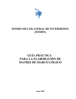 FONDO MULTILATERAL DE INVERSIONES
(FOMIN)
GUÍA PRÁCTICA
PARA LA ELABORACIÓN DE
MATRIZ DE MARCO LÓGICO
Junio 2008
 