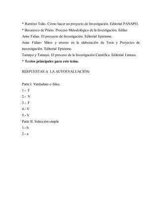 * Ramírez Tulio. Cómo hacer un proyecto de Investigación. Editorial PANAPO.
* Bavaresco de Prieto. Proceso Metodológico de la Investigación. Ediluz
Arias Fidias. El proyecto de Investigación. Editorial Episteme.
Arias Fidias- Mitos y errores en la elaboración de Tesis y Proyectos de
insvestigación. Editorial Episteme.
Tamayo y Tamayo. El proceso de la Investigación Científica. Editorial Limusa.
* Textos principales para este tema.
RESPUESTAS A LA AUTOEVALUACIÓN:
Parte I. Verdadero o falso.
1.- F
2.- V
3.- F
4.- V
5.- V
Parte II. Selección simple
1.- b
2.- a
 
