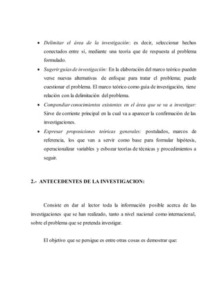  Delimitar el área de la investigación: es decir, seleccionar hechos
conectados entre sí, mediante una teoría que de respuesta al problema
formulado.
 Sugerirguíasde investigación: En la elaboración del marco teórico pueden
verse nuevas alternativas de enfoque para tratar el problema; puede
cuestionar el problema. El marco teórico como guía de investigación, tiene
relación con la delimitación del problema.
 Compendiar conocimientos existentes en el área que se va a investigar:
Sirve de corriente principal en la cual va a aparecer la confirmación de las
investigaciones.
 Expresar proposiciones teóricas generales: postulados, marcos de
referencia, los que van a servir como base para formular hipótesis,
operacionalizar variables y esbozar teorías de técnicas y procedimientos a
seguir.
2.- ANTECEDENTES DE LA INVESTIGACION:
Consiste en dar al lector toda la información posible acerca de las
investigaciones que se han realizado, tanto a nivel nacional como internacional,
sobre el problema que se pretenda investigar.
El objetivo que se persigue es entre otras cosas es demostrar que:
 