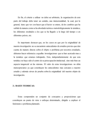En fin, el criterio a utilizar no debe ser arbitrario, la organización de este
parte del trabajo debe tener un sentido, una intencionalidad, la cual, por lo
general, tiene que ver con hacer que el lector se entere, de los cambios que ha
sufrido la manera como seha abordado teóricao metodológicamente la temática;
los diferentes resultados a los que se ha llegado a lo largo del tiempo o en
diferentes países, etc.
Es importante destacar que, en los casos en que por la originalidad de
nuestra investigación no se encuentren antecedentes de estudios previos que den
cuenta de manera directa sobre el objeto o problema por nosotros estudiado,
debemos hacer referencia a aquellas investigaciones que se han acercado mas a
la temática que estamos trabajando. Esto, independientemente de que esta
temática no haya sido el centro de su preocupación intelectual, sino más bien un
aspecto tangencial en las mismas. El valor de estas investigaciones no debe
menospreciarse ya que constituyen los antecedentes mas cercanos a nuestro
estudio y además sirven de prueba sobre la originalidad del nuestro objeto de
investigación.
3.- BASES TEORICAS:
Estas comprenden un conjunto de conceptos y proposiciones que
constituyen un punto de vista o enfoque determinado, dirigido a explicar el
fenómeno o problema planteado.
 