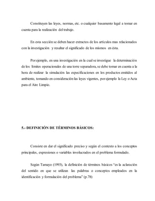Constituyen las leyes, normas, etc. o cualquier basamento legal a tomar en
cuenta para la realización del trabajo.
En esta sección se deben hacer extractos de los artículos mas relacionados
con la investigación y resaltar el significado de los mismos en ésta.
Porejemplo, en una investigación en la cual se investigue la determinación
de los límites operacionales de una torre separadora, se debe tomar en cuenta a la
hora de realizar la simulación las especificaciones en los productos emitidos al
ambiente, tomando en consideración las leyes vigentes, porejemplo la Ley o Acta
para el Aire Limpio.
5.- DEFINICIÓN DE TÉRMINOS BÁSICOS:
Consiste en dar el significado preciso y según el contexto a los conceptos
principales, expresiones o variables involucrados en el problema formulado.
Según Tamayo (1993), la definición de términos básicos “es la aclaración
del sentido en que se utilizan las palabras o conceptos empleados en la
identificación y formulación del problema” (p.78)
 