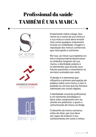 Profissional da saúde
TAMBÉM É UMA MARCA
Exatamente nobre colega. Seu
nome ou o nome da sua clínica é
a sua marca e você deve investir
nela como qualquer empresário
investe na visibilidade, imagem e
reputação das marcas comerciais
que você gosta e consome.
Por isso, ao iniciar sua trajetória on-
line é imprescindível desenvolver
os atributos tangíveis da sua
marca, a identidade própria e
os elementos que levarão seus
futuros pacientes a reconhecer os
serviços assinados por você.
O design é o elemento que
influencia a primeira percepção do
público sobre uma marca e com o
produto ou serviço que ela fornece,
sobretudo nos canais digitais.
A identidade visual do profissional
é um elemento estratégico e
deve estar congruente com ao
cliente em potencial, a quem a
comunicação de marca se dirige.
O desenho da marca conversa
antes de dizer, por isso deve
ser capaz de traduzir o seu
conhecimento em cores e linhas.
Í N D I C E
 