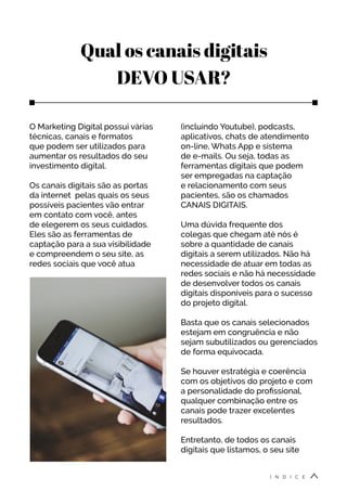 Qual os canais digitais
DEVO USAR?
O Marketing Digital possui várias
técnicas, canais e formatos
que podem ser utilizados para
aumentar os resultados do seu
investimento digital.
Os canais digitais são as portas
da internet pelas quais os seus
possíveis pacientes vão entrar
em contato com você, antes
de elegerem os seus cuidados.
Eles são as ferramentas de
captação para a sua visibilidade
e compreendem o seu site, as
redes sociais que você atua
(incluindo Youtube), podcasts,
aplicativos, chats de atendimento
on-line, Whats App e sistema
de e-mails. Ou seja, todas as
ferramentas digitais que podem
ser empregadas na captação
e relacionamento com seus
pacientes, são os chamados
CANAIS DIGITAIS.
Uma dúvida frequente dos
colegas que chegam até nós é
sobre a quantidade de canais
digitais a serem utilizados. Não há
necessidade de atuar em todas as
redes sociais e não há necessidade
de desenvolver todos os canais
digitais disponíveis para o sucesso
do projeto digital.
Basta que os canais selecionados
estejam em congruência e não
sejam subutilizados ou gerenciados
de forma equivocada.
Se houver estratégia e coerência
com os objetivos do projeto e com
a personalidade do profissional,
qualquer combinação entre os
canais pode trazer excelentes
resultados.
Entretanto, de todos os canais
digitais que listamos, o seu site
Í N D I C E
 