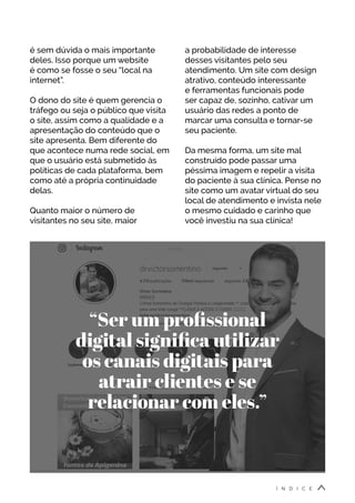 é sem dúvida o mais importante
deles. Isso porque um website
é como se fosse o seu “local na
internet”.
O dono do site é quem gerencia o
tráfego ou seja o público que visita
o site, assim como a qualidade e a
apresentação do conteúdo que o
site apresenta. Bem diferente do
que acontece numa rede social, em
que o usuário está submetido às
políticas de cada plataforma, bem
como até a própria continuidade
delas.
Quanto maior o número de
visitantes no seu site, maior
“Ser um profissional
digital significa utilizar
os canais digitais para
atrair clientes e se
relacionar com eles.”
a probabilidade de interesse
desses visitantes pelo seu
atendimento. Um site com design
atrativo, conteúdo interessante
e ferramentas funcionais pode
ser capaz de, sozinho, cativar um
usuário das redes a ponto de
marcar uma consulta e tornar-se
seu paciente.
Da mesma forma, um site mal
construído pode passar uma
péssima imagem e repelir a visita
do paciente à sua clínica. Pense no
site como um avatar virtual do seu
local de atendimento e invista nele
o mesmo cuidado e carinho que
você investiu na sua clínica!
Í N D I C E
 