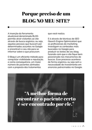 Porque preciso de um
BLOG NO MEU SITE?
A inserção da ferramenta
atualizável denominada BLOG
permite atrair visitantes ao site
através de busca orgânica, ou seja,
aquelas pessoas que buscam por
determinados assuntos no Google
e encontram o seu site para se
informar sobre o que procuram.
O Blog é um eficiente método para
conquistar visibilidade e reputação,
e como consequência, um maior
número de pacientes alinhados
com a proposta dos tratamentos
que você realiza.
E é através de técnicas de SEO
(Search Engine Optimization) que
os profissionais do marketing
investigam os conteúdos mais
buscados no Google para
produzir os textos do seu blog,
fazendo com que o site fique bem
posicionado nos mecanismos de
buscas. Esse processo acontece
de forma orgânica, ou seja sem a
necessidade de investimento em
anúncios patrocinados no Google.
“A melhor forma de
encontrar o paciente certo
é ser encontrado por ele.”
Í N D I C E
 