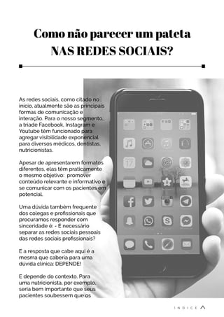 Como não parecer um pateta
NAS REDES SOCIAIS?
As redes sociais, como citado no
início, atualmente são as principais
formas de comunicação e
interação. Para o nosso segmento,
a tríade Facebook, Instagram e
Youtube têm funcionado para
agregar visibilidade exponencial
para diversos médicos, dentistas,
nutricionistas.
Apesar de apresentarem formatos
diferentes, elas têm praticamente
o mesmo objetivo: promover
conteúdo relevante e informativo e
se comunicar com os pacientes em
potencial.
Uma dúvida também frequente
dos colegas e profissionais que
procuramos responder com
sinceridade é: - É necessário
separar as redes sociais pessoais
das redes sociais profissionais?
E a resposta que cabe aqui é a
mesma que caberia para uma
dúvida clínica: DEPENDE!
E depende do contexto. Para
uma nutricionista, por exemplo,
seria bem importante que seus
pacientes soubessem que os
Í N D I C E
 