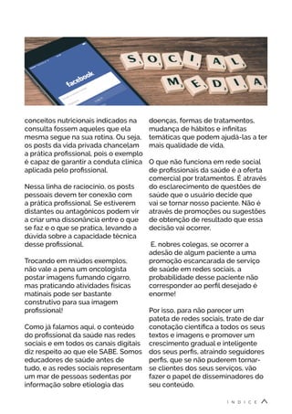 conceitos nutricionais indicados na
consulta fossem aqueles que ela
mesma segue na sua rotina. Ou seja,
os posts da vida privada chancelam
a prática profissional, pois o exemplo
é capaz de garantir a conduta clínica
aplicada pelo profissional.
Nessa linha de raciocínio, os posts
pessoais devem ter conexão com
a prática profissional. Se estiverem
distantes ou antagônicos podem vir
a criar uma dissonância entre o que
se faz e o que se pratica, levando a
dúvida sobre a capacidade técnica
desse profissional.
Trocando em miúdos exemplos,
não vale a pena um oncologista
postar imagens fumando cigarro,
mas praticando atividades físicas
matinais pode ser bastante
construtivo para sua imagem
profissional!
Como já falamos aqui, o conteúdo
do profissional da saúde nas redes
sociais e em todos os canais digitais
diz respeito ao que ele SABE. Somos
educadores de saúde antes de
tudo, e as redes sociais representam
um mar de pessoas sedentas por
informação sobre etiologia das
doenças, formas de tratamentos,
mudança de hábitos e infinitas
temáticas que podem ajudá-las a ter
mais qualidade de vida.
O que não funciona em rede social
de profissionais da saúde é a oferta
comercial por tratamentos. É através
do esclarecimento de questões de
saúde que o usuário decide que
vai se tornar nosso paciente. Não é
através de promoções ou sugestões
de obtenção de resultado que essa
decisão vai ocorrer.
E, nobres colegas, se ocorrer a
adesão de algum paciente a uma
promoção escancarada de serviço
de saúde em redes sociais, a
probabilidade desse paciente não
corresponder ao perfil desejado é
enorme!
Por isso, para não parecer um
pateta de redes sociais, trate de dar
conotação científica a todos os seus
textos e imagens e promover um
crescimento gradual e inteligente
dos seus perfis, atraindo seguidores
perfis, que se não puderem tornar-
se clientes dos seus serviços, vão
fazer o papel de disseminadores do
seu conteúdo.
Í N D I C E
 