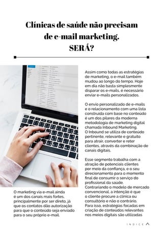 Clínicas de saúde não precisam
de e-mail marketing.
SERÁ?
O marketing via e-mail ainda
é um dos canais mais fortes,
principalmente por ser direto, já
que os contatos dão autorização
para que o conteúdo seja enviado
para o seu próprio e-mail.
Assim como todas as estratégias
de marketing, o e-mail também
mudou ao longo do tempo. Hoje
em dia não basta simplesmente
disparar os e-mails, é necessário
enviar e-mails personalizados.
O envio personalizado de e-mails
e o relacionamento com uma lista
construída com base no conteúdo
é um dos pilares da moderna
metodologia de marketing digital
chamada Inbound Marketing.
O Inbound se utiliza de conteúdo
pertinente, relevante e gratuito
para atrair, converter e reter
clientes, através da combinação de
canais digitais.
Esse segmento trabalha com a
atração de potenciais clientes
por meio da confiança, e o seu
direcionamento para o momento
final de consumir o serviço do
profissional da saúde.
Contrariando o modelo de mercado
convencional, a intenção é que
o cliente procure a clínica ou
consultório e não o contrário.
Para isso, estratégias focadas em
criação de conteúdos relevantes
nos meios digitais são utilizadas
Í N D I C E
 