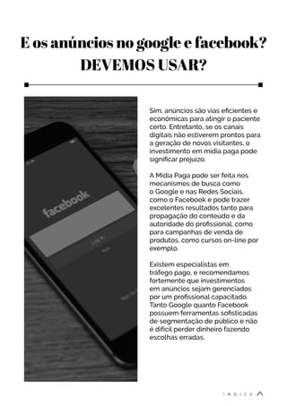 E os anúncios no google e facebook?
DEVEMOS USAR?
Sim, anúncios são vias eficientes e
econômicas para atingir o paciente
certo. Entretanto, se os canais
digitais não estiverem prontos para
a geração de novos visitantes, o
investimento em mídia paga pode
significar prejuízo.
A Mídia Paga pode ser feita nos
mecanismos de busca como
o Google e nas Redes Sociais,
como o Facebook e pode trazer
excelentes resultados tanto para
propagação do conteúdo e da
autoridade do profissional, como
para campanhas de venda de
produtos, como cursos on-line por
exemplo.
Existem especialistas em
tráfego pago, e recomendamos
fortemente que investimentos
em anúncios sejam gerenciados
por um profissional capacitado.
Tanto Google quanto Facebook
possuem ferramentas sofisticadas
de segmentação de público e não
é difícil perder dinheiro fazendo
escolhas erradas.
Í N D I C E
 