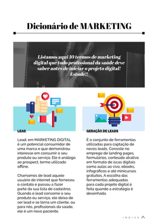 Dicionário de MARKETING
Listamos aqui 10 termos de marketing
digital que todo profissional da saúde deve
saber antes de iniciar o projeto digital!
Estude!!
LEAD
Lead, em MARKETING DIGITAL
é um potencial consumidor de
uma marca e que demonstrou
interesse em consumir o seu
produto ou serviço. Ele é análogo
ao prospect, termo utilizado
offline.
Chamamos de lead aquele
usuário de internet que forneceu
o contato e passou a fazer
parte da sua lista de cadastros.
Quando o lead consome o seu
produto ou serviço, ele deixa de
ser lead e se torna um cliente, ou
para nós, profissionais da saúde,
ele é um novo paciente.
GERAÇÃO DE LEADS
É o conjunto de ferramentas
utilizadas para captação de
novos leads. Consiste no
emprego de landing pages,
formulários, conteúdo atrativo
em formato de iscas digitais
como aulas ao vivo, ebooks,
infográficos e até minicursos
gratuitos. A escolha das
ferramentas adequadas
para cada projeto digital é
feita quando a estratégia é
desenhada.
Í N D I C E
 