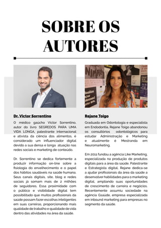 Dr. Victor Sorrentino
O médico gaúcho Victor Sorrentino,
autor do livro SEGREDOS PARA UMA
VIDA LONGA, palestrante internacional
e ativista da ciência dos alimentos, é
considerado um influenciador digital
devido a sua densa e longa atuação nas
redes sociais e marketing de conteúdo.
Dr. Sorrentino se dedica fortemente a
produzir informação on-line sobre a
fisiologia do envelhecimento e o papel
dos hábitos saudáveis na saúde humana.
Seus canais digitais, site, blog e redes
sociais já somam mais de 2 milhões
de seguidores. Essa proximidade com
o público e visibilidade digital tem
possibilitado que muitos profissionais da
saúde possam fazer escolhas inteligentes
em suas carreiras, proporcionando mais
qualidade de trabalho e qualidade devida
dentro das atividades na área da saúde.
Rejane Toigo
Graduada em Odontologia e especialista
em Endodontia, Rejane Toigo abandonou
os consultórios odontológicos para
estudar Administração e Marketing
e atualmente é Mestranda em
Neuromarketing.
Em 2011 fundou a agência Like Marketing,
especializada na produção de produtos
digitais para a área da saúde. Palestrante
e Estrategista digital, Rejane dedica-se
a ajudar profissionais da área da saúde a
desenvolver habilidades para o marketing
digital, ampliando suas oportunidades
de crescimento de carreira e negócios.
Recentemente assumiu sociedade na
agência Gsaúde, empresa especializada
em inbound marketing para empresas no
segmento da saúde.
SOBRE OS
AUTORES
 
