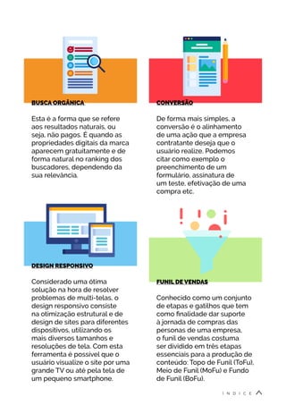 CONVERSÃO
De forma mais simples, a
conversão é o alinhamento
de uma ação que a empresa
contratante deseja que o
usuário realize. Podemos
citar como exemplo o
preenchimento de um
formulário, assinatura de
um teste, efetivação de uma
compra etc.
DESIGN RESPONSIVO
Considerado uma ótima
solução na hora de resolver
problemas de multi-telas, o
design responsivo consiste
na otimização estrutural e de
design de sites para diferentes
dispositivos, utilizando os
mais diversos tamanhos e
resoluções de tela. Com esta
ferramenta é possível que o
usuário visualize o site por uma
grande TV ou até pela tela de
um pequeno smartphone.
FUNIL DE VENDAS
Conhecido como um conjunto
de etapas e gatilhos que tem
como finalidade dar suporte
à jornada de compras das
personas de uma empresa,
o funil de vendas costuma
ser dividido em três etapas
essenciais para a produção de
conteúdo: Topo de Funil (ToFu),
Meio de Funil (MoFu) e Fundo
de Funil (BoFu).
BUSCA ORGÂNICA
Esta é a forma que se refere
aos resultados naturais, ou
seja, não pagos. É quando as
propriedades digitais da marca
aparecem gratuitamente e de
forma natural no ranking dos
buscadores, dependendo da
sua relevância.
Í N D I C E
 