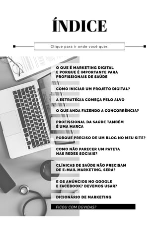 ÍNDICE
Clique para ir onde você quer.
O QUE É MARKETING DIGITAL
E PORQUE É IMPORTANTE PARA
PROFISSIONAIS DE SAÚDE
COMO INICIAR UM PROJETO DIGITAL?
A ESTRATÉGIA COMEÇA PELO ALVO
O QUE ANDA FAZENDO A CONCORRÊNCIA?
PROFISSIONAL DA SAÚDE TAMBÉM
É UMA MARCA
PORQUE PRECISO DE UM BLOG NO MEU SITE?
FICOU COM DÚVIDAS?
COMO NÃO PARECER UM PATETA
NAS REDES SOCIAIS?
CLÍNICAS DE SAÚDE NÃO PRECISAM
DE E-MAIL MARKETING. SERÁ?
E OS ANÚNCIOS NO GOOGLE
E FACEBOOK? DEVEMOS USAR?
DICIONÁRIO DE MARKETING
 