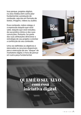 Isso porque, projetos digitais
na área médica têm como pilar
fundamental a produção de
conteúdo, seja ele em formato de
textos, imagens, vídeos ou áudios.
Esse conteúdo, nobre colega, é
a expressão daquilo que você
sabe, daquilo que você estudou,
da sua prática clínica e das suas
convicções. Portanto, faz parte
das suas atribuições direcionar a
estratégia do seu projeto e orientar
a confecção do seu conteúdo.
Uma vez definidos os objetivos e
elencados os recursos disponíveis
para a execução do seu “ataque” de
marketeiro digital, é hora de pensar
em outra peça fundamental:
QUEM É O SEU ALVO
com essa
iniciativa digital.
Í N D I C E
 