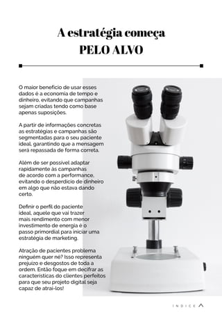 A estratégia começa
PELO ALVO
O maior benefício de usar esses
dados é a economia de tempo e
dinheiro, evitando que campanhas
sejam criadas tendo como base
apenas suposições.
A partir de informações concretas
as estratégias e campanhas são
segmentadas para o seu paciente
ideal, garantindo que a mensagem
será repassada de forma correta.
Além de ser possível adaptar
rapidamente às campanhas
de acordo com a performance,
evitando o desperdício de dinheiro
em algo que não estava dando
certo.
Definir o perfil do paciente
ideal, aquele que vai trazer
mais rendimento com menor
investimento de energia é o
passo primordial para iniciar uma
estratégia de marketing.
Atração de pacientes problema
ninguém quer né? Isso representa
prejuízo e desgostos de toda a
ordem. Então foque em decifrar as
características do clientes perfeitos
para que seu projeto digital seja
capaz de atraí-los!
Í N D I C E
 