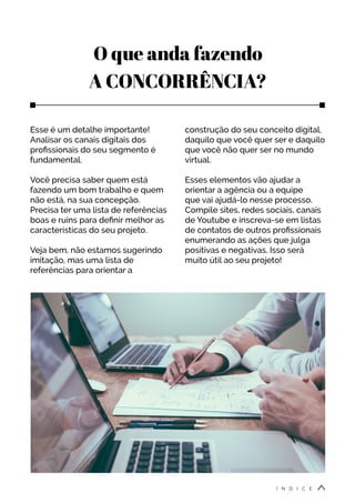 O que anda fazendo
A CONCORRÊNCIA?
Esse é um detalhe importante!
Analisar os canais digitais dos
profissionais do seu segmento é
fundamental.
Você precisa saber quem está
fazendo um bom trabalho e quem
não está, na sua concepção.
Precisa ter uma lista de referências
boas e ruins para definir melhor as
características do seu projeto.
Veja bem, não estamos sugerindo
imitação, mas uma lista de
referências para orientar a
construção do seu conceito digital,
daquilo que você quer ser e daquilo
que você não quer ser no mundo
virtual.
Esses elementos vão ajudar a
orientar a agência ou a equipe
que vai ajudá-lo nesse processo.
Compile sites, redes sociais, canais
de Youtube e inscreva-se em listas
de contatos de outros profissionais
enumerando as ações que julga
positivas e negativas. Isso será
muito útil ao seu projeto!
Í N D I C E
 