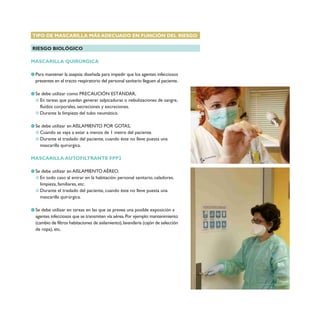 TIPO DE MASCARILLA MÁS ADECUADO EN FUNCIÓN DEL RIESGO
RIESGO BIOLÓGICO
MASCARILLA QUIRÚRGICA
Para mantener la asepsia:diseñada para impedir que los agentes infecciosos
presentes en el tracto respiratorio del personal sanitario lleguen al paciente.
Se debe utilizar como PRECAUCIÓN ESTÁNDAR,
En tareas que puedan generar salpicaduras o nebulizaciones de sangre,
fluidos corporales, secreciones y excreciones.
Durante la limpieza del tubo neumático.
Se debe utilizar en AISLAMIENTO POR GOTAS,
Cuando se vaya a estar a menos de 1 metro del paciente.
Durante el traslado del paciente, cuando éste no lleve puesta una
mascarilla quirúrgica.
MASCARILLA AUTOFILTRANTE FPP2
Se debe utilizar en AISLAMIENTO AÉREO.
En todo caso al entrar en la habitación: personal sanitario, celadores,
limpieza, familiares, etc.
Durante el traslado del paciente, cuando éste no lleve puesta una
mascarilla quirúrgica.
Se debe utilizar en tareas en las que se prevea una posible exposición a
agentes infecciosos que se transmiten vía aérea.Por ejemplo:mantenimiento
(cambio de filtros habitaciones de aislamiento),lavandería (cajón de selección
de ropa), etc.
 