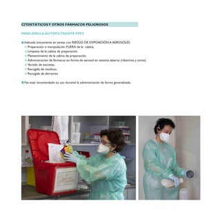 CITOSTÁTICOSY OTROS FÁRMACOS PELIGROSOS
MASCARILLA AUTOFILTRANTE FPP3
Indicada únicamente en tareas con RIESGO DE EXPOSICIÓN A AEROSOLES:
Preparación o manipulación FUERA de la cabina.
Limpieza de la cabina de preparación.
Mantenimiento de la cabina de preparación.
Administración de fármacos en forma de aerosol en sistema abierto (ribavirina y otros).
Vertido de excretas.
Recogida de residuos.
Recogida de derrames.
No está recomendado su uso durante la administración de forma generalizada.
 