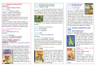 Título: Póngame un kilo de ma-                            Título: El diablo de los números.                         Título: El señor del cero
temáticas                                                 Autor: Hans Magnun Brizensberger                          Autor: Mª Isabel Molina
                                                          Cursos: 4ºESO, 1º BAC
Autor: Carlos Andradas Heranz                                                                                       Cursos: 3º e 4º ESO.
Cursos: ESO                                               Comentario: Un percorrido pola teoría de números, é
                                                                                                                    Comentario: Un rapaz moi do-
Comentario: Múltiples e variados                          entretido, aínda que se pode facer longo e, ás veces,
                                                                                                                    tado para o cálculo numérico
“artigos” , chistes, e experiencias co-                                    denso, non é o clásico libro que se le
                                                                                                                    ten que abandoar Córdoba por
mo por exemplo construir cadrados                                          dun tirón, pero os primeiros capítulos
                                                                                                                    culpa da envexa que esa capa-
máxicos, ¿Por que odiamos as ma-                                           son moi bos, pode parecer algo repe-
                                                                                                                    cidade provoca. É unha novela que se desenvol-
temáticas? Pequenas sipnoses do que son as ma-                             titivo no desenvolvemento, pero me-
                                                                                                                    ve nos tempos do Gran Califa de Córdoba du-
temáticas e para que serven, ¿como é a vida dun                            rece a pena polo tratamento que fai
                                                                                                                    rante o século X. En xeral é entretida, pode ser
matemático?.                                                               do estudo da combinatoria, binomio
                                                                                                                    algo asfixiante ó comenzo porque ten moitos
Ademais un pequeno relato datado en Bagdad du-                             de Newton, triángulo de Tartaglia, e
                                                                                                                    nomes de protagonistas con multitude de car-
rante o século XII, onde dous alumnos conseguen                            as sucesións, en particular da de Fi-
                                                                                                                    gos, pero ó mesmo tempo é unha descrición moi
descubrir o gran secreto de Al – Khowarizmi, des-         bonacci,.
                                                                                                                    boa da entrada dunha comitiva en Córdoba.
pois de descifrar o resultado dun cadrado máxico.
                                                          Título: Malditas matemáticas
                                                                                                                    Título: Ernesto, el aprendiz de mate-
Título: Los matemáticos no son                            Autor: Carlo Frabetti                                     mago
gente seria                                               Colección: Alfaguara                                      Autor: Muñoz santoja, José
Autor: Claudi Alsina y M. de                                                                                        Curso: 2º ciclo ESO, Bach
Guzmán                                                    Cursos: ESO                                               Ernesto, un estudante de secundaria, o gusto
Cursos: 1º ciclo ESO                                      Subtítulo: Alicia en el país de los                                      polas matemáticas chegoulle da
Comentario: É un divertido tratado de                     números                                                                  man do mago Minler, a través
anécdotas, curiosidades e historietas.                    Comentario: Unha rapaza, á que non                                       de xogos de cartas, de trucos
TÍTULO: Palillos, aceitunas y                             lle gustan as matemáticas, chamada                                       con dados, de adivinar números,
refrescos matemáticos                                     Alicia viaxa ó país dos números acompañada dun es-                       de trucos con cordas, etc., Er-
Autores: Luis Balbuena, Luis Cutillas y Dolores           critor que se chama Lewis Carroll. Recorren capítulos                    nesto descubrirá que debaixo de
de la Coba                                                como A criba de Eratóstenes, o labirinto, o cadrado                      todo esto está a Álxebra e a To-
Palillos, aceitunas y refrescos matemáticos ofrece to-    máxico, etc.                                                             poloxía.
do un mundo en clave matemática que che fará vivir        TÍTULO: Ojalá no hubiera números.
                                                                                                                                    Título: El crimen de la
e vibrar a través da maxia das ideas e os números.        CURSO: 1ºESO
                                                                           Imaxina que unha mañá espertas e                         hipotenusa
                      Poderás enfrentarte á esfinxe,
                                                                           non se pode ler a hora do reloxio, as                    Autor: Teixidor, Emili
                      maravillarte ante as cidades per-
                      didas do deserto, compartir in-                      matrículas dos coches están en                           Curso: ESO
                      quietudes con Bertrand Rus-                          branco, os prezos das tendas desa-                       Comentario:     A Hipotenusa, a
                      sell... e logo comer tranquila-                      pareceron, non sabes cantos anos                         profe de mates máis dura da
                      mente os enigmas coa satisfac-                       tés...¡un mundo sen números! eso                         escola, desapareceu. Na súa
                      ción de ter descuberto que as                        ocorreulle a arturo comelibros por                       casa descubriron un rastro de
                      matemáticas tamén forman par-                        decir o que no debia e enfadar a                         sangue e sinais de loita, está
                                                          pitágoras v, o rei das matemáticas.                       morta?
 