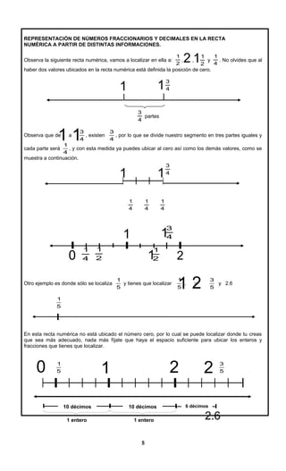 REPRESENTACIÓN DE NÚMEROS FRACCIONARIOS Y DECIMALES EN LA RECTA
NUMÉRICA A PARTIR DE DISTINTAS INFORMACIONES.
Observa la siguiente recta numérica, vamos a localizar en ella a:
2
1
, ,
2
1
y
4
1
. No olvides que al
haber dos valores ubicados en la recta numérica está definida la posición de cero.
4
3
4
3
partes
Observa que de a
4
3
, existen
4
3
, por lo que se divide nuestro segmento en tres partes iguales y
cada parte será
4
1
, y con esta medida ya puedes ubicar al cero así como los demás valores, como se
muestra a continuación.
4
3
4
1
4
1
4
1
Otro ejemplo es donde sólo se localiza
5
1
y tienes que localizar
5
1
, y
5
3
y 2.6
5
1
En esta recta numérica no está ubicado el número cero, por lo cual se puede localizar donde tu creas
que sea más adecuado, nada más fíjate que haya el espacio suficiente para ubicar los enteros y
fracciones que tienes que localizar.
5
1
5
3
1 entero 1 entero
5
1
11
1 2
1
0 1 2 2
6 décimos
2.6
12
11
4
3
2
1
22
1
4
1
1
1
1
0
10 décimos10 décimos
 