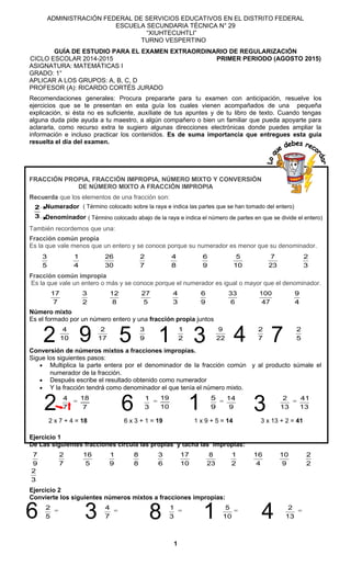 ADMINISTRACIÓN FEDERAL DE SERVICIOS EDUCATIVOS EN EL DISTRITO FEDERAL
ESCUELA SECUNDARIA TÉCNICA N° 29
“XIUHTECUHTLI”
TURNO VESPERTINO
GUÍA DE ESTUDIO PARA EL EXAMEN EXTRAORDINARIO DE REGULARIZACIÓN
CICLO ESCOLAR 2014-2015 PRIMER PERIODO (AGOSTO 2015)
ASIGNATURA: MATEMÁTICAS I
GRADO: 1°
APLICAR A LOS GRUPOS: A, B, C, D
PROFESOR (A): RICARDO CORTÉS JURADO
Recomendaciones generales: Procura prepararte para tu examen con anticipación, resuelve los
ejercicios que se te presentan en esta guía los cuales vienen acompañados de una pequeña
explicación, si ésta no es suficiente, auxíliate de tus apuntes y de tu libro de texto. Cuando tengas
alguna duda pide ayuda a tu maestro, a algún compañero o bien un familiar que pueda apoyarte para
aclararla, como recurso extra te sugiero algunas direcciones electrónicas donde puedes ampliar la
información e incluso practicar los contenidos. Es de suma importancia que entregues esta guía
resuelta el día del examen.
FRACCIÓN PROPIA, FRACCIÓN IMPROPIA, NÚMERO MIXTO Y CONVERSIÓN
DE NÚMERO MIXTO A FRACCIÓN IMPROPIA
Recuerda que los elementos de una fracción son:
3
2
También recordemos que una:
Fracción común propia
Es la que vale menos que un entero y se conoce porque su numerador es menor que su denominador.
5
3
4
1
30
26
7
2
8
4
9
6
10
5
23
7
3
2
Fracción común impropia
Es la que vale un entero o más y se conoce porque el numerador es igual o mayor que el denominador.
7
17
2
3
8
12
5
27
3
4
9
6
6
33
47
100
4
9
Número mixto
Es el formado por un número entero y una fracción propia juntos
10
4
17
2
9
3
2
1
22
9
7
2
5
2
Conversión de números mixtos a fracciones impropias.
Sigue los siguientes pasos:
• Multiplica la parte entera por el denominador de la fracción común y al producto súmale el
numerador de la fracción.
• Después escribe el resultado obtenido como numerador
• Y la fracción tendrá como denominador el que tenía el número mixto.
7
4
=
7
18
3
1
=
10
19
9
5
=
9
14
13
2
=
13
41
2 x 7 + 4 = 18 6 x 3 + 1 = 19 1 x 9 + 5 = 14 3 x 13 + 2 = 41
Ejercicio 1
De Las siguientes fracciones circula las propias y tacha las impropias:
9
7
7
2
5
16
9
1
8
8
6
3
10
17
23
8
2
1
4
16
9
10
2
2
3
2
Ejercicio 2
Convierte los siguientes números mixtos a fracciones impropias:
5
2
=
7
4
=
3
1
=
10
5
=
13
2
=
1
Numerador
Denominador
( Término colocado sobre la raya e indica las partes que se han tomado del entero)
( Término colocado abajo de la raya e indica el número de partes en que se divide el entero)
2 6 1 3
16 3 8 4
2 9 5 1 3 4 7
 