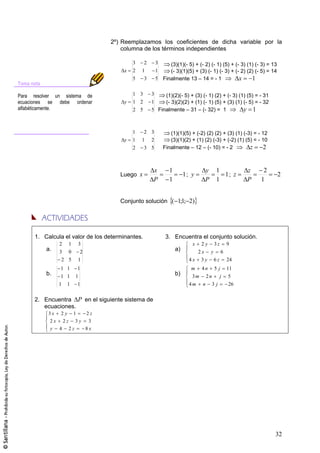 2º) Reemplazamos los coeficientes de dicha variable por la
                                            columna de los términos independientes

                                                3     2       3    (3)(1)(- 5) + (- 2) (- 1) (5) + (- 3) (1) (- 3) = 13
                                            x   2   1         1    (- 3)(1)(5) + (3) (- 1) (- 3) + (- 2) (2) (- 5) = 14
                                                5    3        5 Finalmente 13 – 14 = - 1             x     1
Toma nota

Para resolver un sistema de                     1 3       3    (1)(2)(- 5) + (3) (- 1) (2) + (- 3) (1) (5) = - 31
ecuaciones se debe ordenar                  y   1 2       1    (- 3)(2)(2) + (1) (- 1) (5) + (3) (1) (- 5) = - 32
alfabéticamente.                                2 5       5 Finalmente – 31 – (- 32) = 1             y 1


                                                1     2 3            (1)(1)(5) + (-2) (2) (2) + (3) (1) (-3) = - 12
                                            y   1   1 2              (3)(1)(2) + (1) (2) (-3) + (-2) (1) (5) = - 10
                                                2    3 5          Finalmente – 12 – (- 10) = - 2           z      2


                                                           x        1                y     1             z       2
                                           Luego x                           1; y            1; z                         2
                                                           P        1                P     1             P      1


                                           Conjunto solución ( 1;1; 2)




      1. Calcula el valor de los determinantes.                    3. Encuentra el conjunto solución.
                 2    1       3                                                 x   2y   3z    9
            a.   3 0           2                                        a)         2x y 6
                  2 5         1                                                4 x 3 y 6 z 24
                 1 1          1                                                m    4n    5j   11
            b.    1 1     1                                             b)      3m 2 n j        5
                 1 1       1                                                   4m n 3 j         26


      2. Encuentra P en el siguiente sistema de
         ecuaciones.
            3x   2y       1        2z
             2x 2z 3y 3
             y 4 2z   8x




                                                                                                                      32
 