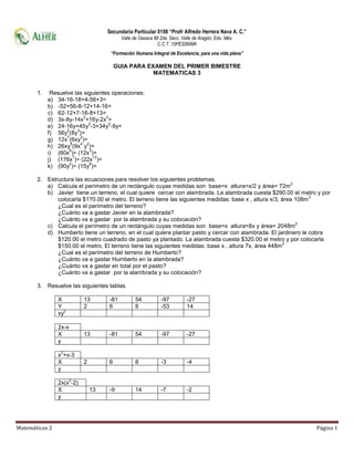 Secundaria Particular 0198 “Profr Alfredo Herrera Nava A. C.”
                                          Valle de Oaxaca 88 2da. Secc. Valle de Aragón, Edo. Méx.
                                                            C.C.T. 15PES0689K
                                     “Formación Humana Integral de Excelencia, para una vida plena”

                                        GUIA PARA EXAMEN DEL PRIMER BIMESTRE
                                                    MATEMATICAS 3


       1.    Resuelve las siguientes operaciones:
            a) 34-16-18+4-56+3=
            b) -52+56-8-12+14-16=
            c) 62-12+7-16-8+13=
                             2      2
            d) 3x-8y-14x +16y-2x =
                               2     2
            e) 24-16y+45y -3+34y -9y=
                   5     3
            f) 56y (8y )=
                   7       3
            g) 12x (6xy )=
                     5     4 2
            h) 26xy (9x y )=
                    8          3
            i) (60x )÷ (12x )=
                       7         12
            j) (176x )÷ (22x )=
                    2          6
            k) (90y )÷ (15y )=

       2. Estructura las ecuaciones para resolver los siguientes problemas.
                                                                                                           2
          a) Calcula el perímetro de un rectángulo cuyas medidas son base=x altura=x/2 y área= 72m
          b) Javier tiene un terreno, el cual quiere cercar con alambrada. La alambrada cuesta $290.00 el metro y por
                                                                                                                  2
              colocarla $170.00 el metro. El terreno tiene las siguientes medidas: base x , altura x/3, área 108m
              ¿Cual es el perímetro del terreno?
              ¿Cuánto va a gastar Javier en la alambrada?
              ¿Cuánto va a gastar por la alambrada y su colocación?
                                                                                                             2
          c) Calcula el perímetro de un rectángulo cuyas medidas son base=x altura=8x y área= 2048m
          d) Humberto tiene un terreno, en el cual quiere plantar pasto y cercar con alambrada. El jardinero le cobra
              $120.00 el metro cuadrado de pasto ya plantado. La alambrada cuesta $320.00 el metro y por colocarla
                                                                                                         2
              $150.00 el metro. El terreno tiene las siguientes medidas: base x , altura 7x, área 448m
              ¿Cual es el perímetro del terreno de Humberto?
              ¿Cuánto va a gastar Humberto en la alambrada?
              ¿Cuánto va a gastar en total por el pasto?
              ¿Cuánto va a gastar por la alambrada y su colocación?

       3. Resuelve las siguientes tablas

                X          13       -81          54          -97          -27
                Y          2        6            8           -53          14
                  2
                xy

                2x-x
                X          13       -81          54          -97          -27
                y
                 2
                x +x-3
                X          2        6            8           -3           -4
                y
                       2
                2x(x -2)
                X              13   -9           14          -7           -2
                y




Matemáticas 2                                                                                                  Página 1
 