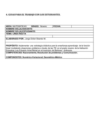 4. GUIAS PARAEL TRABAJO CON LOS ESTUDIANTES.
AREA: MATEMÁTICAS GRADO: Noveno FECHA:
NOMBRE DEL(A) DOCENTE:
NOMBRE DEL(A) ESTUDIANTE:
TEMA: LÍNEA RECTA
ELABORADO POR:, Jorge Didier Obando M.
PROPÓSITO: Implementar una estrategia didáctica para la enseñanza-aprendizaje de la función
lineal modelando situaciones problema a través de las TIC en el grado noveno de la Institución
Educativa Luis Eduardo Arias Reinel en el municipio de Barbosa - Antioquia.
COMPETENCIAS: Razonamiento, Resolución de problemas y Comunicación.
COMPONENTES: Numérico-Variacional, Geométrico-Métrico
 