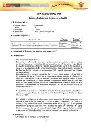 1
GUÍA DE APRENDIZAJE Nº 01
Conociendo el conjunto de números reales (R)
I. Datos informativos
1. Área/subárea/
2. Ciclo
: Matemática.
: III.
3. Duración : 4 horas.
4. Formador : Juan Carlos Rivero Altuna.
II. Indicador específico
Indicador específico
Técnica/
Instrumento
Producto/
evidencia
Identifica las principales características de los números reales y sus
operaciones yresuelve situaciones problemáticas en una ficha de ejercicios.
Observación/
Escala de
estimación.
Cuadro de
secuencias
didácticas de
aprendizaje.
III. Desarrollo (actividades de estudio y de evaluación)
3.1. Comprende
 Lee la siguiente información:
Los números reales pueden expresarse en forma decimal mediante un número entero,
un decimal exacto, un decimal periódico o un decimal con infinitas cifras no periódicas.
Se pueden representar sobre una recta del siguiente modo: a uno de los puntos de la
recta se le asocia el cero, 0. Se toma hacia la derecha otro punto al que se asocia el 1.
La distancia del 0 al 1 se denomina segmento unidad y con ella se representan todos los
números enteros.
Los egipcios utilizaron por primera vez las fracciones comunes alrededor del año 1000 a.
C.; alrededor del 500 a. C. un grupo de matemáticos griegos liderados por Pitágoras se
dio cuenta de la necesidad de los números irracionales. Los números negativos fueron
ideados por matemáticos indios cerca del 600, posiblemente reinventados en China poco
después, pero no se utilizaron en Europa hasta el siglo XVII, si bien a finales del XVIII
Leonhard Euler descartó las soluciones negativas de las ecuaciones porque las
consideraba irreales.
En ese siglo, en el cálculo se utilizaba un conjunto de números reales sin una definición
concisa, cosa que finalmente sucedió con la definición rigurosa hecha por Georg
Cantor en 1871.
En realidad, el estudio riguroso de la construcción total de los números reales exige tener
amplios antecedentes de teoría de conjuntos y lógica matemática. Fue lograda la
construcción y sistematización de los números reales en el siglo XIX por dos grandes
matemáticos europeos utilizando vías distintas: la teoría de conjuntos de Georg
Cantor (encajamientos sucesivos, cardinales finitos e infinitos), por un lado, y el análisis
matemático de Richard Dedekind (vecindades, entornos y cortaduras de Dedekind)
 Reflexiona:
¿Cómo se puede expresar un número real?
 