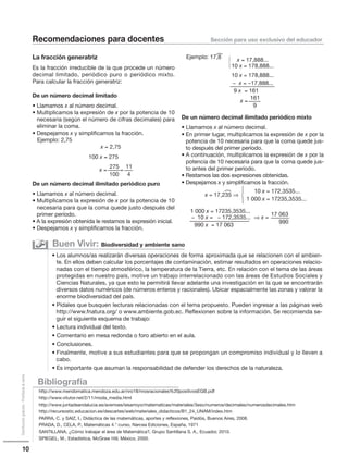 10
Distribucióngratuita-Prohibidalaventa
Bibliografía
http://www.mendomatica.mendoza.edu.ar/nro18/nrosracionales%20positivosEGB.pdf
http://www.vitutor.net/2/11/moda_media.html
http://www.juntadeandalucia.es/averroes/iesarroyo/matematicas/materiales/3eso/numeros/decimales/numerosdecimales.htm
http://recursostic.educacion.es/descartes/web/materiales_didacticos/B1_24_UNAM/index.htm
PARRA, C. y SAIZ, I., Didáctica de las matemáticas, aportes y reflexiones, Paidós, Buenos Aires, 2008.
PRADA, D., CELA, P., Matemáticas 4.° curso, Narcea Ediciones, España, 1971
SANTILLANA, ¿Cómo trabajar el área de Matemática?, Grupo Santillana S. A., Ecuador, 2010.
SPIEGEL, M., Estadística, McGraw Hill, México, 2000.
• Los alumnos/as realizarán diversas operaciones de forma aproximada que se relacionen con el ambien-
te. En ellos deben calcular los porcentajes de contaminación, estimar resultados en operaciones relacio-
nadas con el tiempo atmosférico, la temperatura de la Tierra, etc. En relación con el tema de las áreas
protegidas en nuestro país, motive un trabajo interrelacionado con las áreas de Estudios Sociales y
Ciencias Naturales, ya que esto le permitirá llevar adelante una investigación en la que se encontrarán
diversos datos numéricos (de números enteros y racionales). Ubicar espacialmente las zonas y valorar la
enorme biodiversidad del país.
• Pídales que busquen lecturas relacionadas con el tema propuesto. Pueden ingresar a las páginas web
http://www.fnatura.org/ o www.ambiente.gob.ec. Reflexionen sobre la información. Se recomienda se-
guir el siguiente esquema de trabajo:
• Lectura individual del texto.
• Comentario en mesa redonda o foro abierto en el aula.
• Conclusiones.
• Finalmente, motive a sus estudiantes para que se propongan un compromiso individual y lo lleven a
cabo.
• Es importante que asuman la responsabilidad de defender los derechos de la naturaleza.
Buen Vivir: Biodiversidad y ambiente sano
Recomendaciones para docentes Sección para uso exclusivo del educador
La fracción generatriz
Es la fracción irreducible de la que procede un número
decimal limitado, periódico puro o periódico mixto.
Para calcular la fracción generatriz:
De un número decimal limitado
• Llamamos x al número decimal.
• Multiplicamos la expresión de x por la potencia de 10
necesaria (según el número de cifras decimales) para
eliminar la coma.
• Despejamos x y simplificamos la fracción.
Ejemplo: 2,75
x = 2,75
100 x = 275
De un número decimal ilimitado periódico puro
• Llamamos x al número decimal.
• Multiplicamos la expresión de x por la potencia de 10
necesaria para que la coma quede justo después del
primer período.
• A la expresión obtenida le restamos la expresión inicial.
• Despejamos x y simplificamos la fracción.
Ejemplo: 17,8
x = 17,888...
10 x = 178,888...
10 x = 178,888...
− x = −17,888...
9 x = 161
De un número decimal ilimitado periódico mixto
• Llamamos x al número decimal.
• En primer lugar, multiplicamos la expresión de x por la
potencia de 10 necesaria para que la coma quede jus-
to después del primer período.
• A continuación, multiplicamos la expresión de x por la
potencia de 10 necesaria para que la coma quede jus-
to antes del primer período.
• Restamos las dos expresiones obtenidas.
• Despejamos x y simplificamos la fracción.
10 x = 172,3535...
1 000 x = 17235,3535...
1 000 x = 17235,3535...
− 10 x = − 172,3535... ⇒ x =
990 x = 17 063
x = =
275
100
11
4
x =
161
9
17 063
990
311
219
xx
x
−+
−




311
219
xx
x
−+
−




x = 17,235 ⇒
 
