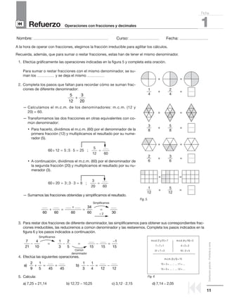 11
Distribucióngratuita-Prohibidalaventa
Refuerzo
Nombre: ........................................................................................................ Curso: ......................................... Fecha: ........................................
1Operaciones con fracciones y decimales
Ficha
90
9
A la hora de operar con fracciones, elegimos la fracción irreducible para agilitar los cálculos.
Recuerda, además, que para sumar o restar fracciones, estas han de tener el mismo denominador.
1. Efectúa gráficamente las operaciones indicadas en la figura 5 y completa esta oración.
Para sumar o restar fracciones con el mismo denominador, se su-
man los ........................ y se deja el mismo ........................
2. Completa los pasos que faltan para recordar cómo se suman frac-
ciones de diferente denominador:
— Calculamos el m.c.m. de los denominadores: m.c.m. (12 y
20) = 60.
— Transformamos las dos fracciones en otras equivalentes con co-
mún denominador:
• Para hacerlo, dividimos el m.c.m. (60) por el denominador de la
primera fracción (12) y multiplicamos el resultado por su nume-
rador (5).
• A continuación, dividimos el m.c.m. (60) por el denominador de
la segunda fracción (20) y multiplicamos el resultado por su nu-
merador (3).
— Sumamos las fracciones obtenidas y simplificamos el resultado.
3. Para restar dos fracciones de diferente denominador, las simplificaremos para obtener sus correspondientes frac-
ciones irreducibles, las reduciremos a común denominador y las restaremos. Completa los pasos indicados en la
figura 6 y los pasos indicados a continuación.
4. Efectúa las siguientes operaciones.
5. Calcula:
a) 7,25 + 21,14 b) 12,72 − 10,25 c) 3,12 · 2,15 d) 7,14 ÷ 2,05
7
21
4
10
1
3
2
5
− = − =
......... ........
15 15
1
15
− =
−
........ ........ ........ ........
60 60 60
3
+ =
+
=
44
60 30
........
=
60 20 3 3 3 9
3
20 60
÷ ; ;
........
= ⋅ = =
60 12 5 5 5 25
5
12 60
÷ ; ;
........
= ⋅ = =
5
12
3
20
+
a b) )
........ ........2
9
1
5 45 45
+ = +
........ ........1
3
1
4 12 12
− = −
+
+
1
3
2
1
2
5
3
5
4
8
6
12
4
8
6
12
+
+
+
+
+
+
=
=
=
=
=
=
=
=
Fig. 5.
Simplificamos
÷ 2
Simplificamos
Común
denominador
m.c.d. (7 y 21) = 7 m.c.d. (4 y 10) = 2
7 ÷ 7 = 1 4 ÷ 2 = 2
21 ÷ 7 = 3 10 ÷ 2 = 5
m.c.m. (3 y 5) = 15
15 ÷ 3 = ...... ; ...... ?1 = ......
15 ÷ 5 = ...... ; ...... ?2 = ......
Fig. 6
 