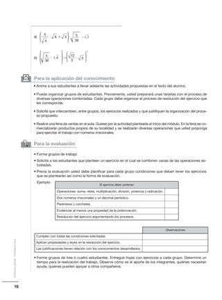 16
Distribucióngratuita-Prohibidalaventa
Para la aplicación del conocimiento
• Anime a sus estudiantes a llevar adelante las actividades propuestas en el texto del alumno.
• Puede organizar grupos de estudiantes. Previamente, usted preparará unas tarjetas con el proceso de
diversas operaciones combinadas. Cada grupo debe organizar el proceso de resolución del ejercicio que
les corresponde.
• Solicite que intercambien, entre grupos, los ejercicios realizados y que justifiquen la organización del proce-
so propuesto.
• Realice una feria de ventas en el aula. Guíese por la actividad planteada al inicio del módulo. En la feria se co-
mercializarán productos propios de su localidad y se realizarán diversas operaciones que usted proponga
para ejercitar el trabajo con números irracionales.
y
Para la evaluación

( (5
− 1,3
4
6 3и и+
–
36
5
( 5
7
12
5и (( (и 1,4
36
5
a)
b)
• Forme grupos de trabajo
• Solicite a los estudiantes que planteen un ejercicio en el cual se combinen varias de las operaciones es-
tudiadas.
• Previa la evaluación usted debe planificar para cada grupo condiciones que deben tener los ejercicios
que se plantearán así como la forma de evaluación.
Ejemplo:
• Forme grupos de tres o cuatro estudiantes. Entregue hojas con ejercicios a cada grupo. Determine un
tiempo para la realización del trabajo. Observe cómo es el aporte de los integrantes, quiénes necesitan
ayuda, quiénes pueden apoyar a otros compañeros.
El ejercicio debe contener:
Operaciones: suma, resta, multiplicación, división, potencia y radicación.
Dos números irracionales y un decimal periódico.
Paréntesis y corchetes.
Evidenciar al menos una propiedad de la potenciación.
Resolución del ejercicio argumentando los procesos.
Observaciones
Cumplen con todas las condiciones solicitadas.
Aplican propiedades y leyes en la resolución del ejercicio.
Las justificaciones tienen relación con los conocimientos desarrollados.
 