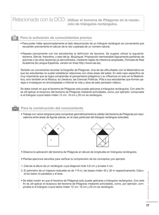 17
Distribucióngratuita-Prohibidalaventa
6 Para la construcción del conocimiento
• Trabaje con varios tangrams para comprobar geométricamente la validez del teorema de Pitágoras por equi-
valencia entre áreas de figuras planas, en el caso particular del triángulo rectángulo isósceles.
• Observe la aplicación del teorema de Pitágoras al cálculo de longitudes en triángulos rectángulos.
• Plantee ejercicios sencillos para verificar la comprensión de los conceptos; por ejemplo:
1. Calcula la altura de un rectángulo cuya diagonal mide 4,8 cm y la base 4 cm.
2. El perímetro de un trapecio isósceles es de 110 m, las bases miden 40 y 30 m respectivamente. Calcu-
la los lados no paralelos y el área.
• Se debe insistir en que el teorema de Pitágoras solo puede aplicarse a triángulos rectángulos. Con este
fin es útil aplicar el recíproco del teorema de Pitágoras mediante actividades, como, por ejemplo: com-
prueba si el triángulo cuyos lados miden 12 cm, 16 cm y 20 cm es rectángulo.
Para la activación de conocimientos previos
• Para poder hallar aproximadamente el lado desconocido de un triángulo rectángulo es conveniente que
recuerden previamente el cálculo de la raíz cuadrada de un número natural.
• Repase previamente con los estudiantes la definición de teorema. Se sugiere utilizar la siguiente:
teorema. (Del lat. theorēma, y este del gr. θεώρηµα). Proposición demostrable lógicamente partiendo de
axiomas o de otros teoremas ya demostrados, mediante reglas de inferencia aceptadas. (Tomada de Real
Academia de Lengua Española, versión en línea http://www.rae.es).
También es conveniente recordar la biografía de Pitágoras. Una de las dificultades con la Matemática es
que los estudiantes no suelen establecer relaciones con otras áreas del saber. En este caso específico es
muy importante que se logre comprender el pensamiento pitagórico y su influencia no solo en la Matemá-
tica, sino también en la Música, la Literatura, las Ciencias Políticas. Pida a sus estudiantes que formen pa-
rejas e investiguen en enciclopedias o Internet la vida y obra de este pensador clásico.
Se debe insistir en que el teorema de Pitágoras solo puede aplicarse a triángulos rectángulos. Con este fin
es útil aplicar el recíproco del teorema de Pitágoras mediante actividades, como, por ejemplo: comprueba
si el triángulo cuyos lados miden 12 cm, 16 cm y 20 cm es rectángulo.
2
Relacionada con la DCD: Utilizar el teorema de Pitágoras en la resolu-
ción de triángulos rectángulos.
1
2 3
 