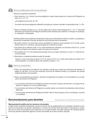 18
Distribucióngratuita-Prohibidalaventa
Para la evaluación

• Pida a sus estudiantes que elaboren una escalera a escala que cumpla las condiciones del ejemplo 10,
página 67 del texto. A la vez que construyan otras tres de diferente tamaño y se planteen sus propios
cuestionamientos y los resuelvan.
• Pida a sus estudiantes que analicen, discutan los siguientes enunciados y los comprueben con una apli-
cación del teorema de Pitágoras:
• Los principios del teorema de Pitágoras permiten reconocer el ángulo de elevación y el ángulo de de-
presión en relación con un punto determinado.
• Los principios del teorema de Pitágoras se pueden aplicar a la solución de problemas sobre alturas y
distancias.
• Los principios del teorema de Pitágoras permiten hallar el área de figuras como el rectángulo, el prisma
y el cuadrado.
Representación gráfica de los números irracionales
A cada número racional le corresponde un punto en la recta, pero en realidad estos no la completan. También la cons-
tituyen los irracionales. En general, representar un número con infinitas cifras decimales no periódicas es imposi-
ble y por lo tanto nos tendríamos que conformar con una aproximación. De todas maneras, hay métodos geomé-
tricos que permiten representar algunos números irracionales en la recta numérica. Ejemplo.
Para la aplicación del conocimiento
Plantee los siguientes problemas:
• Tres números a, b y c forman una terna pitagórica si están relacionados por el teorema de Pitágoras, es
decir, si a2 = b2 + c2:
¿Es pitagórica la terna 30, 24, 18?
Encuentra tres ternas pitagóricas diferentes formadas por números naturales comprendidos entre 1 y 100.
• Dado un triángulo de lados a, b y c, de los cuales a es el mayor, será acutángulo si a2  b2 + c2. Esto para
demostrar que el teorema de Pitágoras también puede utilizarse para clasificar un triángulo en acutángu-
lo, rectángulo u obtusángulo.
También plantee otros problemas de aplicación para que los estudiantes analicen los datos, los grafiquen y
encuentren la respuesta. Este tipo de ejercicio será retomado para la evaluación:
• Se quiere construir una rampa que cubra una plataforma, desde un punto situado a 3,2 m de ella. La pla-
taforma tiene 2,4 m de altura. ¿De qué longitud se construirá la rampa?
• Una antena de un televisor mide 15 cm y está sostenida por alambres: uno de estos mide 25 cm. ¿A qué
distancia se fijará el otro alambre a partir de la base de la antena?
• Una escalera de 7,2 m de longitud está apoyada contra una pared, distando en su pie 4 m. Calcula la al-
tura de la pared.
• Demuestra si el siguiente problema puede ser resuelto:
Tienes un cubo cuya arista es igual a 3 cm. Su volumen es 27 cm3 y este cubo puede ser cortado en 27
cubos pequeños. La arista de cada cubo pequeño es igual a 1 cm.
y
Recomendaciones para docentes Sección para uso exclusivo del educador
 