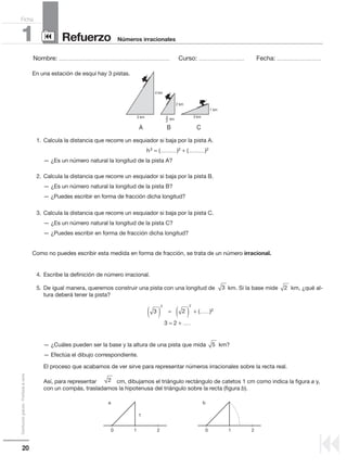 20
Distribucióngratuita-Prohibidalaventa
Nombre: .................................................................................................... Curso: ......................................... Fecha: ........................................
Refuerzo1 Números irracionales
Ficha
90
9
En una estación de esquí hay 3 pistas.
1. Calcula la distancia que recorre un esquiador si baja por la pista A.
h2 = (...............)2 + (...............)2
— ¿Es un número natural la longitud de la pista A?
2. Calcula la distancia que recorre un esquiador si baja por la pista B.
— ¿Es un número natural la longitud de la pista B?
— ¿Puedes escribir en forma de fracción dicha longitud?
3. Calcula la distancia que recorre un esquiador si baja por la pista C.
— ¿Es un número natural la longitud de la pista C?
— ¿Puedes escribir en forma de fracción dicha longitud?
Como no puedes escribir esta medida en forma de fracción, se trata de un número irracional.
4. Escribe la definición de número irracional.
5. De igual manera, queremos construir una pista con una longitud de km. Si la base mide km, ¿qué al-
tura deberá tener la pista?
= + (.........)2
3 = 2 + .......
— ¿Cuáles pueden ser la base y la altura de una pista que mida km?
— Efectúa el dibujo correspondiente.
El proceso que acabamos de ver sirve para representar números irracionales sobre la recta real.
Así, para representar cm, dibujamos el triángulo rectángulo de catetos 1 cm como indica la figura a y,
con un compás, trasladamos la hipotenusa del triángulo sobre la recta (figura b).
3 2
3
2
( ) 2
2
( )
5
2
4 km
3 km 3 km
km3
2
2 km
1 km
A B C
0 01 1
a b
1
2 2
 