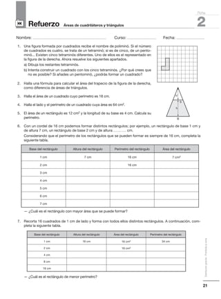 21
Distribucióngratuita-Prohibidalaventa
Refuerzo
Nombre: ........................................................................................................ Curso: ......................................... Fecha: ........................................
2Áreas de cuadriláteros y triángulos
Ficha
90
1. Una figura formada por cuadrados recibe el nombre de poliminó. Si el número
de cuadrados es cuatro, se trata de un tetraminó; si es de cinco, de un pento-
minó... Existen cinco tetraminós diferentes. Uno de ellos es el representado en
la figura de la derecha. Ahora resuelve los siguientes apartados.
a) Dibuja los restantes tetraminós.
b) Intenta construir un cuadrado con los cinco tetraminós. ¿Por qué crees que
no es posible? Si añades un pentominó, ¿podrás formar un cuadrado?
2. Halla una fórmula para calcular el área del trapecio de la figura de la derecha,
como diferencia de áreas de triángulos.
3. Halla el área de un cuadrado cuyo perímetro es 18 cm.
4. Halla el lado y el perímetro de un cuadrado cuya área es 64 cm2.
5. El área de un rectángulo es 12 cm2 y la longitud de su base es 4 cm. Calcula su
perímetro.
6. Con un cordel de 16 cm podemos formar distintos rectángulos; por ejemplo, un rectángulo de base 1 cm y
de altura 7 cm, un rectángulo de base 2 cm y de altura ................... cm.
Considerando que el perímetro de los rectángulos que se pueden formar es siempre de 16 cm, completa la
siguiente tabla.
— ¿Cuál es el rectángulo con mayor área que se puede formar?
7. Recorta 16 cuadrados de 1 cm de lado y forma con todos ellos distintos rectángulos. A continuación, com-
pleta la siguiente tabla.
— ¿Cuál es el rectángulo de menor perímetro?
Base del rectángulo Altura del rectángulo Perímetro del rectángulo Área del rectángulo
1 cm 7 cm 16 cm 7 cm2
2 cm 16 cm
3 cm
4 cm
5 cm
6 cm
7 cm
Base del rectángulo Altura del rectángulo Área del rectángulo Perímetro del rectángulo
1 cm 16 cm 16 cm2 34 cm
2 cm 16 cm2
4 cm
8 cm
16 cm
h’
h
b
B
 