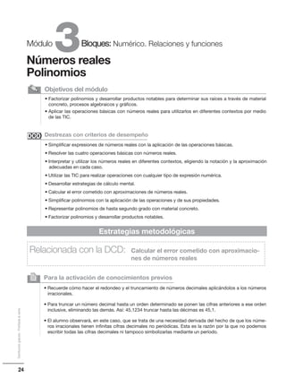 24
Distribucióngratuita-Prohibidalaventa
3Módulo Bloques: Numérico. Relaciones y funciones
Números reales
Polinomios
• Factorizar polinomios y desarrollar productos notables para determinar sus raíces a través de material
concreto, procesos algebraicos y gráficos.
• Aplicar las operaciones básicas con números reales para utilizarlos en diferentes contextos por medio
de las TIC.
Objetivos del módulo
• Simplificar expresiones de números reales con la aplicación de las operaciones básicas.
• Resolver las cuatro operaciones básicas con números reales.
• Interpretar y utilizar los números reales en diferentes contextos, eligiendo la notación y la aproximación
adecuadas en cada caso.
• Utilizar las TIC para realizar operaciones con cualquier tipo de expresión numérica.
• Desarrollar estrategias de cálculo mental.
• Calcular el error cometido con aproximaciones de números reales.
• Simplificar polinomios con la aplicación de las operaciones y de sus propiedades.
• Representar polinomios de hasta segundo grado con material concreto.
• Factorizar polinomios y desarrollar productos notables.
Destrezas con criterios de desempeño
Para la activación de conocimientos previos
• Recuerde cómo hacer el redondeo y el truncamiento de números decimales aplicándolos a los números
irracionales.
• Para truncar un número decimal hasta un orden determinado se ponen las cifras anteriores a ese orden
inclusive, eliminando las demás. Así: 45,1234 truncar hasta las décimas es 45,1.
• El alumno observará, en este caso, que se trata de una necesidad derivada del hecho de que los núme-
ros irracionales tienen infinitas cifras decimales no periódicas. Esta es la razón por la que no podemos
escribir todas las cifras decimales ni tampoco simbolizarlas mediante un período.
2
Estrategias metodológicas
Relacionada con la DCD: Calcular el error cometido con aproximacio-
nes de números reales
DCDDCD
 