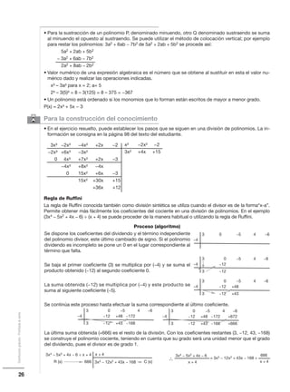 Proceso (algoritmo)
Se dispone los coeficientes del dividendo y el término independiente
del polinomio divisor, este último cambiado de signo. Si el polinomio
dividendo es incompleto se pone un 0 en el lugar correspondiente al
término que falta.
Se baja el primer coeficiente (3) se multiplica por (−4) y se suma el
producto obtenido (−12) al segundo coeficiente 0.
La suma obtenida (−12) se multiplica por (−4) y este producto se
suma al siguiente coeficiente (−5).
Se continúa este proceso hasta efectuar la suma correspondiente al último coeficiente.
La última suma obtenida (+666) es el resto de la división. Con los coeficientes restantes (3, −12, 43, −168)
se construye el polinomio cociente, teniendo en cuenta que su grado será una unidad menor que el grado
del dividendo, pues el divisor es de grado 1.
6 Para la construcción del conocimiento
• En el ejercicio resuelto, puede establecer los pasos que se siguen en una división de polinomios. La in-
formación se consigna en la página 98 del texto del estudiante.
3x³ −2x³ −4x² +2x −2
−2x³ +6x³ −3x²
0 4x³ +7x² +2x −3
−4x³ +8x² −4x
0 15x² +6x −3
15x² +30x +15
+36x +12
Regla de Ruffini
La regla de Ruffini conocida también como división sintética se utiliza cuando el divisor es de la forma“x-a”.
Permite obtener más fácilmente los coeficientes del cociente en una división de polinomios. En el ejemplo
(3x4 − 5x2 + 4x − 6) ÷ (x + 4) se puede proceder de la manera habitual o utilizando la regla de Ruffini.
• Para la sustracción de un polinomio P, denominado minuendo, otro Q denominado sustraendo se suma
al minuendo el opuesto al sustraendo. Se puede utilizar el método de colocación vertical; por ejemplo
para restar los polinomios: 3a2 + 6ab − 7b2 de 5a2 + 2ab + 5b2 se procede así:
5a2 + 2ab + 5b2
− 3a2 + 6ab − 7b2
2a2 + 8ab − 2b2
• Valor numérico de una expresión algebraica es el número que se obtiene al sustituir en esta el valor nu-
mérico dado y realizar las operaciones indicadas.
x³ – 3a³ para x = 2; a= 5
2³ – 3(5)³ = 8 – 3(125) = 8 – 375 = −367
• Un polinomio está ordenado si los monomios que lo forman están escritos de mayor a menor grado.
P(x) = 2x³ + 5x − 3
x² −2x² −2
3x² +4x +15
26
Distribucióngratuita-Prohibidalaventa
−4
3 0 −5 4 −6
−4
3 0 −5 4 −6
3 −12
−12
−4
3 0 −5 4 −6
3 −12 +43
−12 +48
−4
3 0 −5 4 −6
3 −12 +43 −168
−12 +48 −172 −4
3 0 −5 4 −6
3 −12 +43 −168 +666
−12 +48 −172 +672
3x4 − 5x2 + 4x − 6 ÷ x + 4
3x3 − 12x2 + 43x − 168666
x + 4
C (x)R (x)
3x4 − 5x2 + 4x − 6
x + 4
= 3x3 − 12x2 + 43x − 168 +
666
x + 4
∴
 